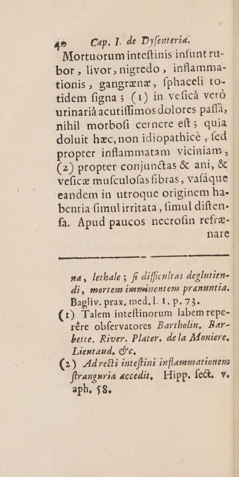 Mortuorum inteftinis infunt ru- bor , livor, nigredo, inflamma- tionis, gangrene, fphaceli to- tidem figna s (1) in veficà veró urinariàacutiffimos dolores paff, nihil morbofi cernere eíts quia doluit hzc, non idiopathicé , fed propter inflammatam viciniam , (2) propter conjundtas &amp; ani, &amp; veficz mufculofas fibras, va(áque eandem in utroque originem ha- bentia fimulirritata , fimul diften- fa. Apud paucos necrofin refre- nare Oumandan ML psum) ASusmecduecqpasmedmpageaupa cam na, letbales fi diffcultas deglutien- di, mortem imminentem pranumtia. Bagliv. prax, med.l. 1. p. 73. (1) Talem inteftinorum labem repe- rére ob(ervatores Bartbolin, Bar- botte, River. Plater. dela Moniere, Liestaud, (c, (2) Ad reti inteflini inflammationem firangsria accedit, Klipp. Íe&amp;, v. aph, $8.