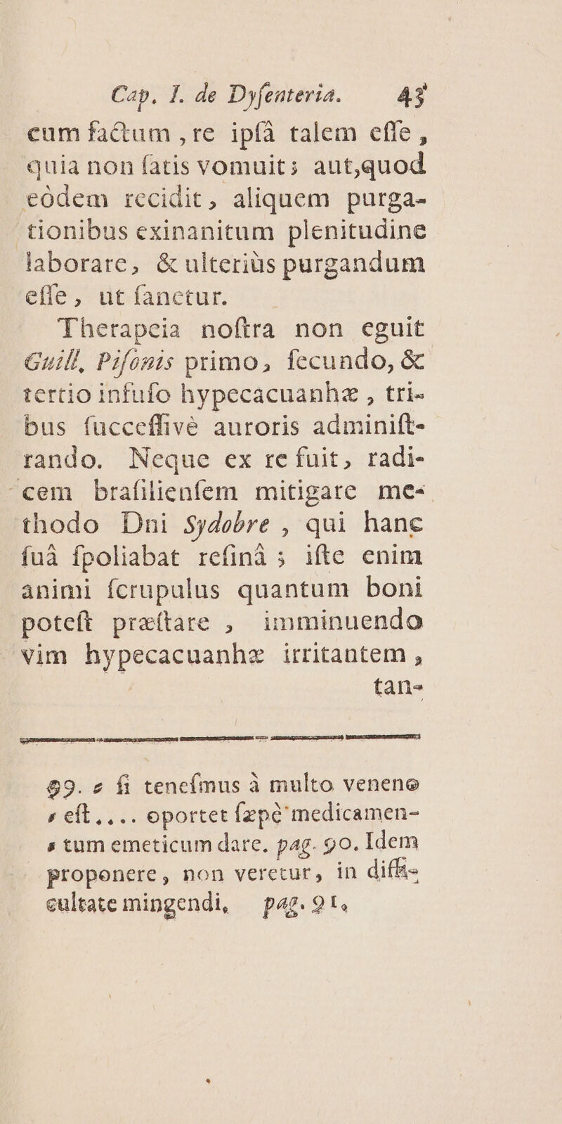 cum fatum ,re ipíà talem efle, quia non fatis vomuit; aut,quod eodem recidit, aliquem purga- tionibus exinanitum plenitudine laborare, & ulteriüs purgandum effe, ut fanctur. Therapeia noftra non eguit Guill, Pifonis primo, fecundo, & tertio infufo hypecacuanhz , tri- bus fucceffive auroris adminift- rando. Neque ex re fuit, radi- cem brafilienfem mitigare me- thodo Dni Sydebre , qui hanc fuà fpoliabat refinà ; ifte enim animi fcrupulus quantum boni poteft prz(tare , imminuendo vim hypecacuanhz irritantem , tan- 69. 2 fi tencímus à multo venene « eft... oportet fzpé medicamen- s tum emeticum dare, pag. go. Idem propenere, non veretur, in diffi« eultate mingendi, — pag. 9t.