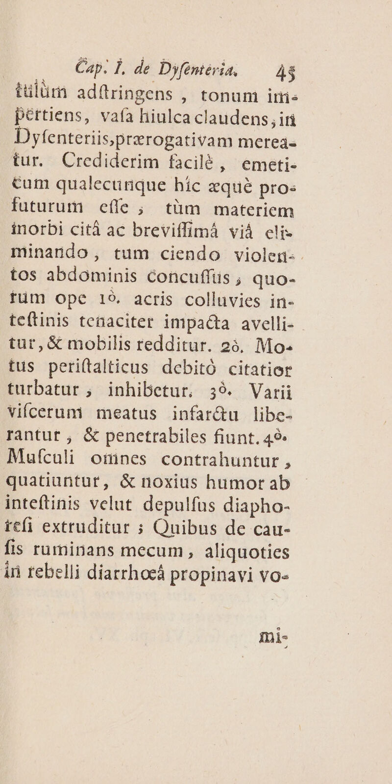 tulüm adítringens , tonum ire pértiens, vafa hiulca claudens; iri Dyfenteriis,prerogativam merea- tur. Crediderim facilé , emeti- cum qualecünque hic zqué pros futurum eífe ; tüm materiem inorbi citá ac breviffimá viá eli» minando, tum ciendo violen-- tos abdominis concuffüs , quo- tüm ope 19. acris colluvies in- te(tinis tenaciter impacta avelli- tur, & mobilis redditur. 26, Mo. tus peri(talticus debitó citatier turbatur ; inhibetur, 39. Varii vifcerum meatus infar&u libe- rantut ; & penetrabiles fiunt. 49: Mufculi omnes contrahuntur , quatiuntut, & noxius humor ab inteftinis velut. depulfus diapho- tefi extruditur ; Quibus de cau- fis ruminans mecum, aliquoties án rebelli diarrhoeá propinavi vo- mi-