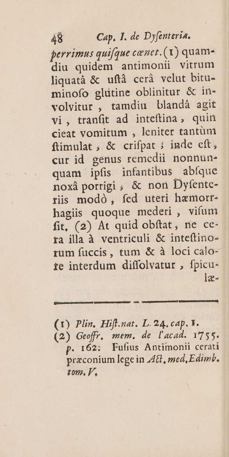 perrimus quique cenet. (X) quama diu quidem antimonii vitrum liquatà & uftà cerà velut bitu- minofo glütine oblinitur & in- volvitur , tamdiu blandà agit vi, tranfit ad inteítina, quin cieat vomitum , leniter tantüm ftimulat ; & crifpat i inde eft, cur id genus remedii. nonnun- quam ipfis infantibus abfque noxá porrigi , & non Dyfentc- ris modó, fed uteti hamorr- hagiis quoque mederi , vifum fit, (2) At quid obftat, ne ce- fa illa à ventriculi & inteftino- rum fuccis, tum & à loci calo- ie interdum diffolvatur , fpicu- | lg- (1) Plin. Hifl.nat. L. 24, cap. V. (2) Geoffr. mem. de l'acad. 1755. p. 162: Fufius Antimonii cerati przconium lege in AG, med,Edimb, tom. V,
