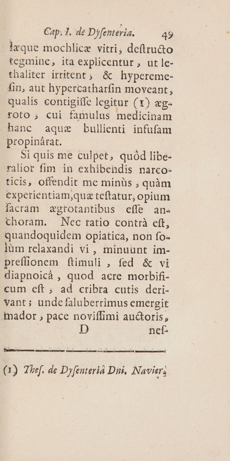 lrque mochlice vitri, deftru&o tegmine, ita explicentur, utle- thaliter irritent ; & hypereme- fin, aut hypercatharfin moveant, qualis contigiffe Icgitur (1) eg. roto ; cui famulus medicinam hanc aque bullienti infufam propinárat. Si quis me culpet, quód libe- ralior fim in exhibendis narco- ticis, offendit me minüs ; quàm experientiam;quz teftatur; opium facram zgrotantibus effe an. choram. Nec ratio contrà cít, quandoquidem opiatica, non fo- lüm relaxandi vi, minuunt im- preffionem ftimuli , fed & vi diapnoicáà , quod acre morbifi- cum cít ; ad cribra cutis deri- vant; undefaluberrimus emergit inador ; pace noviffimi auctoris, D nef- (1) Thef. de Dyfenteriá Dui, Navier;