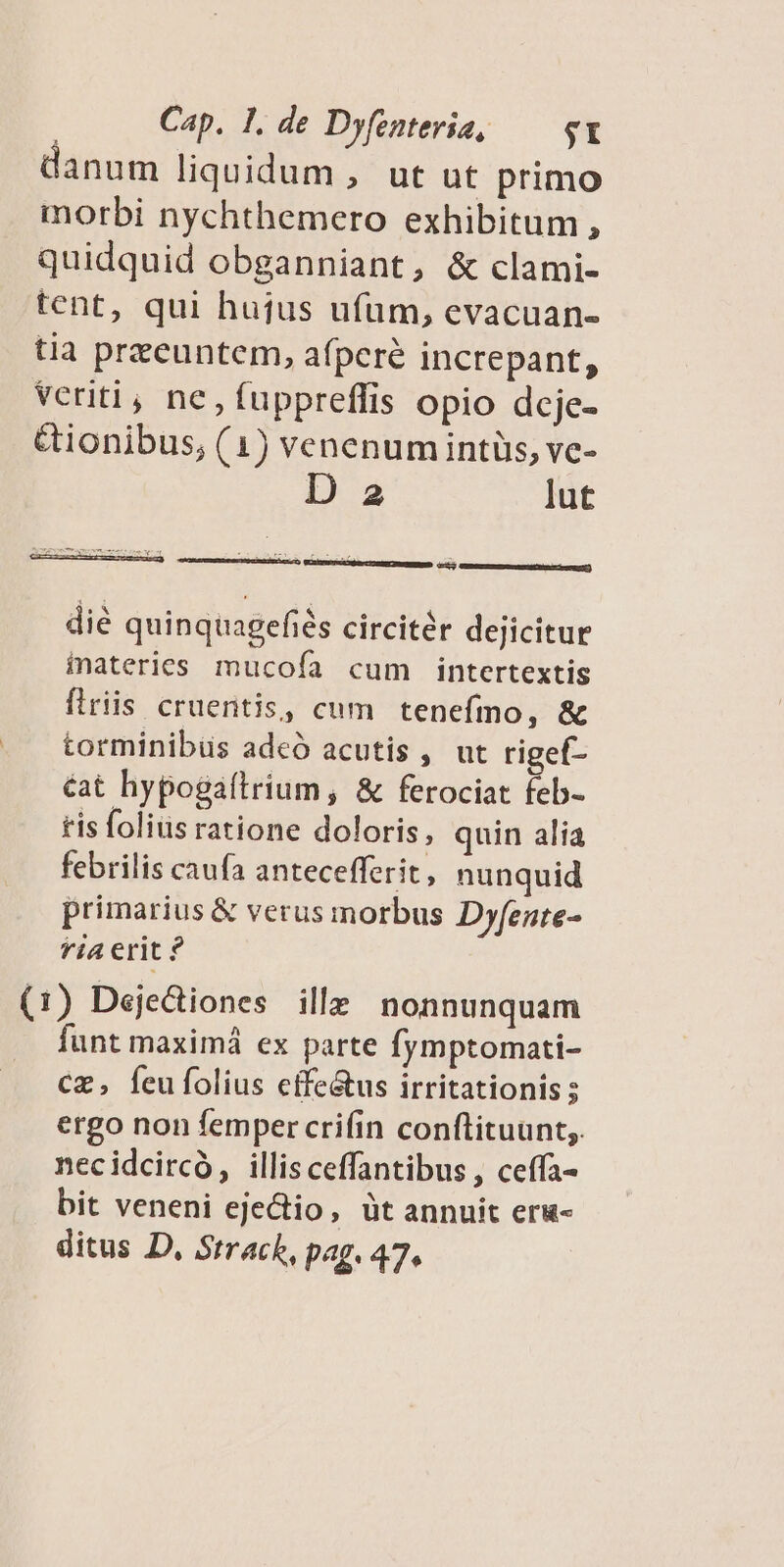 danum liquidum , ut ut primo morbi nychthemero exhibitum, quidquid obganniant, & clami- tent, qui hujus ufum, evacuan- tia przeuntem, afperé increpant, veriti, nc,fuppreffis opio dcje- &ionibus, (1) venenum intüs, ve- D 2 lut ACT Wee e t c Y GUY UNERGIrec ema AVEC ee) die quinquagefiés circitér dejicitur inateries mucoía cum intertextis firiis cruentis, cum tenefmo, & torminibüs adcó acutis , ut rigef- &at hypogaftrium, & ferociat feb- tis foliüs ratione doloris, quin alia febrilis caufa antecefferit, nunquid primarius & verus morbus Dyfente- fi4 erit ? (1) Dejedtiones ille nonnunquam funt maximá ex parte fymptomati- cz, feufolius cffe&us irritationis ; ergo non femper crifin conflituunt,. necidcircó, illisceffantibus , ceffa- bit veneni ejectio, üt annuit eru- ditus D, Strack, pag. 47^