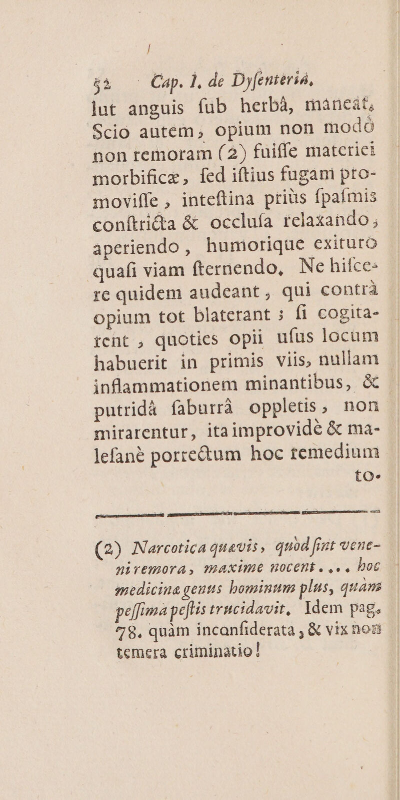 / 43. ^ Cap. l, de Dyfenieriá, lut anguis fub herbà, màneat, Scio autem, opium non modó non temoram (2) fuiffe materiet morbificz, fed iftius fugam pto- moviffe, inteftina priüs fpafmis conítrida &amp; occluía relaxando ; aperiendo, humorique exituro quafi viam fternendo, | Ne hilce- re quidem audeant, qui contrà opium tot blaterant ; (1 cogita- ícnt , quoties opii ufus locum habuerit in primis viis, nullam inflammationem minantibus, &amp; putridá faburrà oppletis, non mirarentur, itaimprovidé &amp; ma- lefané porre&amp;um hoc temedium to. ez IEFUSURERCIL TENOR OM XV] GRUSSETESONCSICASUUTONDGEEN: (2) Narcotica quavis, quod fimt vene- niremora, maxime nocent . ,.. boc medicina gentis bominum plus, quam pelfima peftis trucidavit, Idem pag. 78. quàm incanfiderata ; &amp; vix noz temera criminatio!