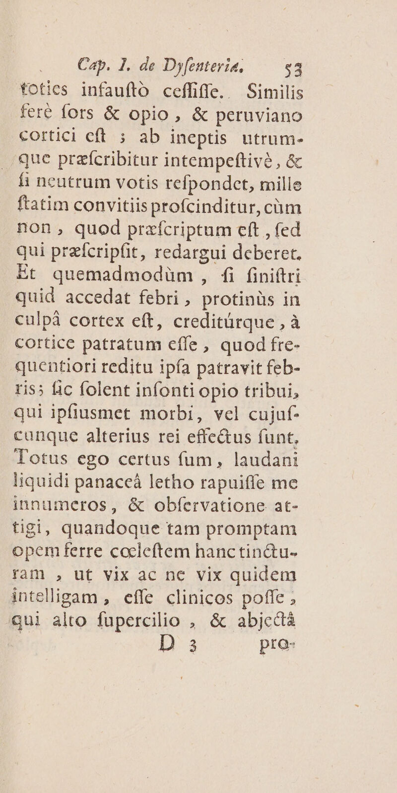 toties infauftoó ceffiffe.. Similis feré fors &amp; opio, &amp; peruviano cortici eft ; ab ineptis utrum- que przícribitur intempeftivé , &amp; fi ncutrum votis refpondct, mille ftatim convitiis profcinditur, cüm non, quod prafcriptum eft , fed qui przícripfit, redargui deberet. Et quemadmodüm, fi finiftri quid accedat febri, protinüs in culpà cortex eft, creditürque , à cortice patratum cffe , quod fre- quentiori reditu ipía patravit feb- ris; lic folent infonti opio tribui, qui ipfiusmet morbi, vel cujuf- canque alterius rei effe&amp;us funt, Totus ego certus fum, laudani Iiquidi panaceá letho rapuiffe me innumeros, &amp; obíervatione at- tigi, quandoque tam promptam opem ferre cocleftem hanctinctu- ram , ut vix ac ne vix quidem intelligam , effe clinicos poffe ; qui alto fupercilio , &amp; abjcctá