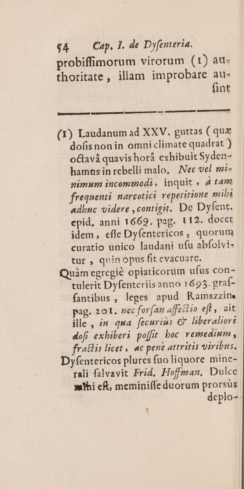 probiffimorum virorum (t) att: thoritate, illam improbare au- | fint (1) Laudanum ad XXV. guttas (qux dofis nonin omni climate quadrat ) o&amp;avá quavis horá exhibuit Syden- hamas in rebelli malo, — Nec vel. si» nimum incommodi, inquit » 4 taz frequen: narcotict repetitione mibs adhuc videre ,contigit. De Dyfent. epid, anni 1669, pag. 112. docet idem, effe Dyfentericos , quorum curatio unico laudani ufu abfolvi- tur , quinopus fit evacuare. Quàm egregie opiaticorum ufus con- tulerit Dyfenteriis anno 1695. graf- fantibus , leges apud Ramazzine pag. 201. zec for(an affeélio efl, ait ille, zm qua [ecurims C? liberaliort dofi exhiberi po[fit boc remedium , fratlis licet, ac pene attritis viribus. Dyfentericos plures fuo liquore mine- rali falvavit Frid. Hoffman. Dulce yathi eft, meminifle duorum prorsus deplo-.