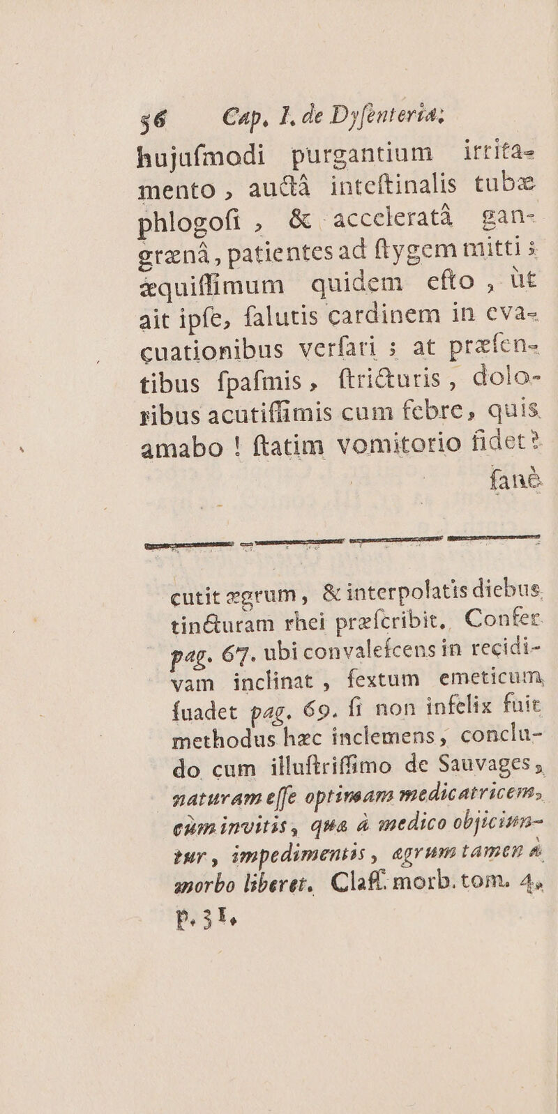 hujufmodi purgantium — irtita- mento, audà inteftinalis tubz phlogofi , &amp; acceleratà gan- graná, patientes ad ftygem mitti &amp;quiffimnum quidem efto, ut ait ipfe, falutis cardinem in cva- cuationibus verfari s at praífen- tibus fpafmis, ftri&amp;uris, dolo- ribus acutiffimis cum febre, quis. amabo ! ftatim vomitorio fidet? fane cutit egrum , &amp; interpolatis diebus. tin&amp;uram rhei przfcribit, Confer pag. 67. ubi convalefcens in recidi- vam inclinat , fextum emeticum, fuadet pag. 69. fi non infelix fuic methodus hzc inclemens, conclu- do cum illuftriffimo de Sauvages ; natuvam e[fe optinsam medicatricem. cum invitis, qua à medico objicinm- tur, impedimeniss , agrum tamen &amp; anorbo liberet, Claf morb.tom. 4. IER