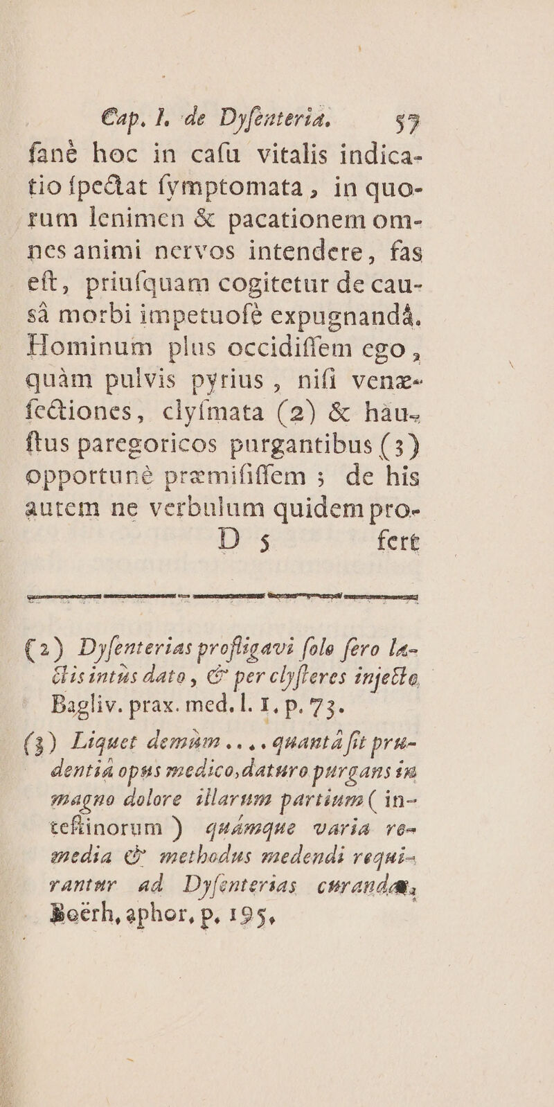 fané hoc in cafu vitalis indica- tio fpedat frmptomata, in quo- rum lenimcn &amp; pacationem om- nesanimi nervos intendere, fas eft, priufquam cogitetur de cau- sà morbi impetuof? expugnandá. Hominum plus occidiffem ego , quàm pulvis pyrius , nifi venz- íc&amp;iones, clytmata (2) &amp; hàu. ftus paregoricos purgantibus (3) opportune premififfem ; de his autem ne verbulum quidem pro- D $5 fert (2) Dyfenterias profligavi [alo fero la- Gisintus dato , ADUTA injetle | Bagliv. prax. BEA I. p. 73 ( 3) Liquet demum .... quanta fit prg- dentia opus medico, daturo purga in magno dolore illarum partium ( in- tefinorum ) q44mque varia ve- enedia «à methodus suedendi requi- rantwr «d Dy[onterias curanda, Bocrh, aphor, p, 195,