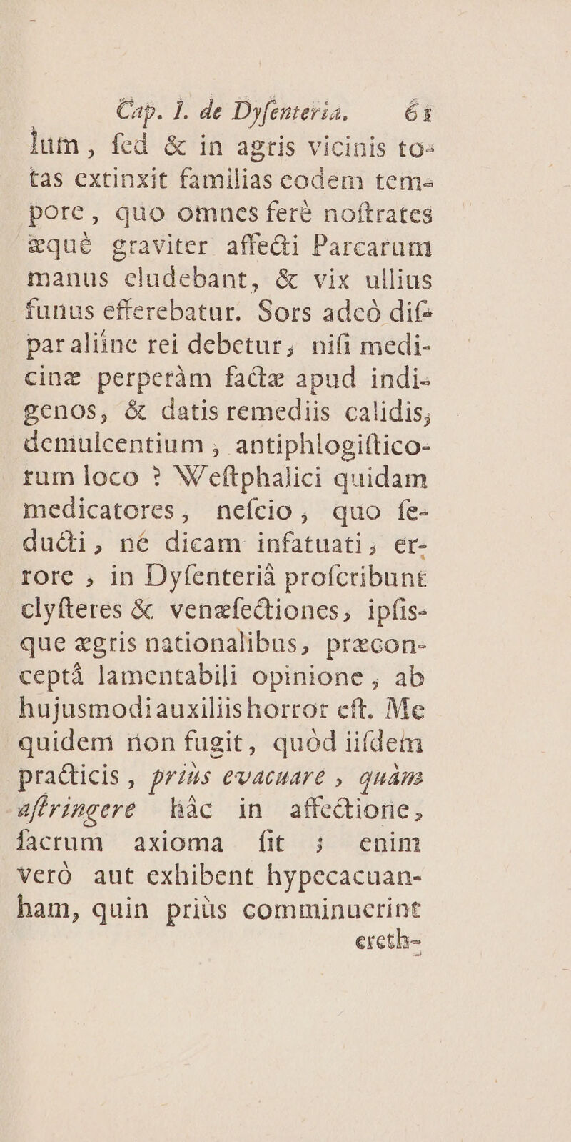 lum, fed &amp; in agris vicinis to- tas extinxit familias eodem tem pore, quo omnes fere noftrates eque graviter affedi Parcarum manus eludebant, &amp; vix ullius funus efferebatur. Sors adcó dif- par aliine rei debetur, nifi medi- cinz perperàm facte apud indi- genos, &amp; datis remediis calidis; . demulcentium , antiphlogiftico- rum loco ? Weftphalici quidam medicatores, nefcio, quo fe- du&amp;di, né dicam: infatuati, er- rore , in Dyfenterià proícribunt clyfteres &amp; venzfectiones, ipfis- que zgris nationalibus, precon- ceptà lamentabili opinione , ab hujusmodiauxiliis horror cft. Me quidem non fugit, quod iiídem practicis , prius evaeuare , quam &amp;firimeere hàc in affectione, iacrum axioma fit ; enim Veró aut exhibent hypecacuan- ham, quin priis comminucrint ercth-