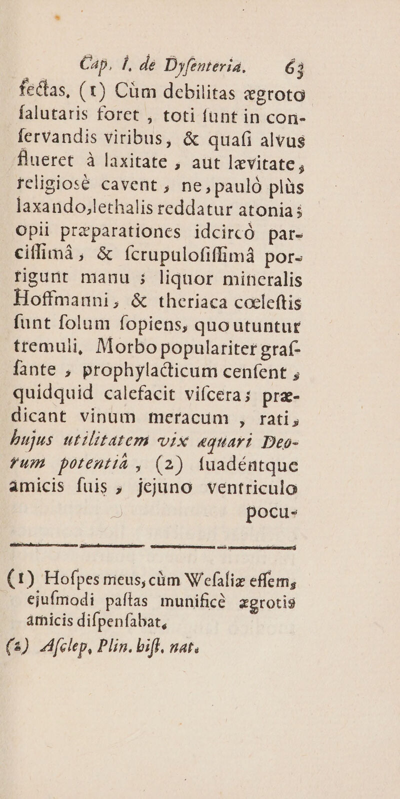 fectas, (1) Cüm debilitas egroto falutaris foret , toti funt in con- fervandis viribus, &amp; quafi alvus flueret à laxitate , aut levitate, religiosé cavent , ne, pauló plüs laxando,lethalis reddatur atonia; Opii przparationes idcircó par- ciflimà, &amp; (ícrupulofiffimà por- rigunt manu ; liquor mincralis Hoffmanni, &amp; theriaca coeleftis funt folum fopiens, quoutuntur ttemuli, Morbo populariter graf- fante , prophylacticum cenfent ; quidquid calefacit vifcera; pra- dicant vinum meracum , rati, bujus utilitatem vix «quart Deo- fum potentiá , (2) fuadéntque amicis fuis ; jejuno ventriculo pocu- [d avcedtusces put UR (1) Hofpes meus, cüm Wefaliz effem, ejufmodi paítas munificé «grotis amicis difpenfabat, (3) JA[elep, Plin. bif. nat.