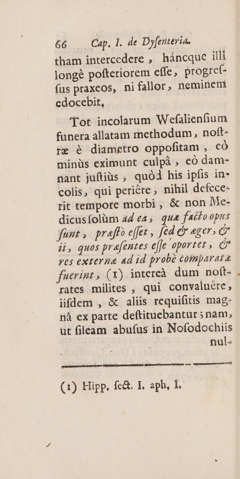 tham intercedere , háncque illi longé pofteriorem effe, progre(t- fus praxeos, ni fallor, nemineti edocebit, Tot incolarum Wefalienfium funera allatam methodum, noft- re é diametro oppofitam , có minüs eximunt culpà , eó dam- colis, qui periére, nihil defece- rit tempore morbi, &amp; non Me- fent; prafto effet , fed ét ager, di, quos prafentes effe oportet , en yes externa ad id probé comparata fuerint , (x) intereà dum nott- rates milites , qui convaluére, ifdem , &amp; aliis requifitis mag- nà ex parte deftituebantur ; nam; ut fileam abufus in Nofodochiis nul- TUM MERC (1) Hipp, fe&amp;. I, aph, I. [E mpunonsemuerwue ep 7 L