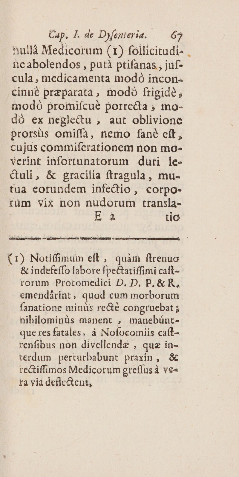 nullà Medicorum (t) follicitudi- . neabolendos , putà ptifanas , juf- cula , medicamenta modó incon- cinné preparata, modó frigide, inodó promifcué porreda ; mo- dó ex neglectu , aut oblivione prorsüs omiffa, nemo fané eft, cujus commiferationem non mo- verint infortunatorum duri le- &uli, & gracilia ftragula, mu- tua eorundem infedio, corpo- rüm vix non nudorum transla- E à tio GMBOIOAERCACAROBEA — Ó (1) Notiffimum eft , quàm ftrenuo & indefeffo labore fpeGatiffimi caft- rorum Protomedici D. D. P, & R, emendirint , quod cum morborum fanatione minüs re&é congruebat ; nihilominus manent , manebünt- que res fatales, à Nofocomiis caft- renfibus non divellendz , quz in- terdum perturbabunt praxin, & rectiffimos Medicorum greffusà ve« ta via defle&ent,
