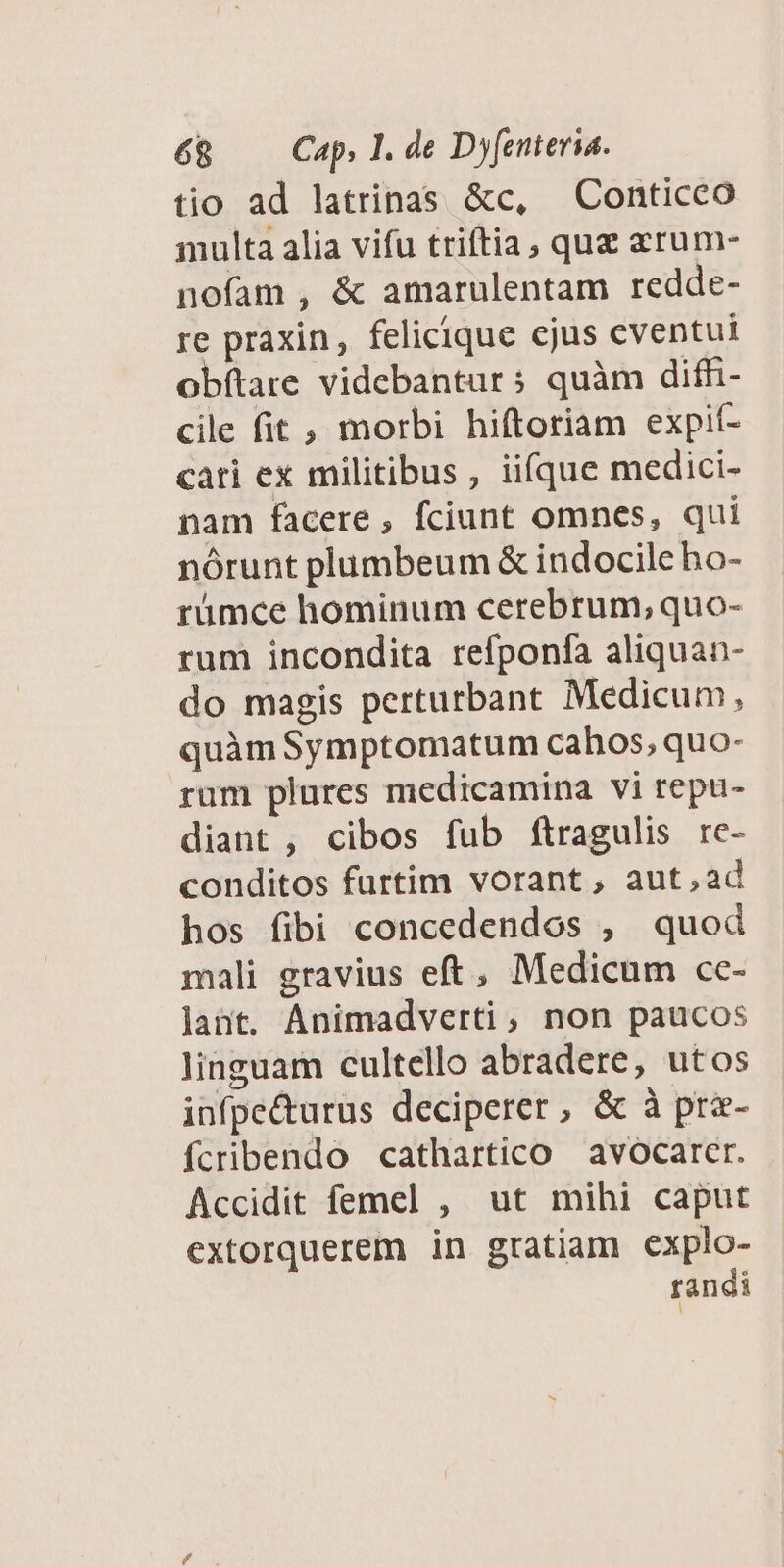 tio ad latrinas &c, X Conticco multa alia vifu triftia, quz arum- nofam, & amarulentam redde- re praxin, felicique ejus eventui obftare videbantur; quàm diffhi- cile fit , morbi hiftoriam expit- cati ex militibus, iifque medici- nam facere, fciunt omnes, qui nórunt plumbeum & indocileho- rümce hominum cerebrum; quo- rum incondita refponfa aliquan- do magis perturbant Medicum, quàmSymptomatum cahos, quo- rum plures medicamina vi repu- diant , cibos fub ftragulis re- conditos furtim vorant, aut,ad hos fibi concedendos , quod mali gravius eft, Medicum cc- Jant. Animadverti, non paucos linguam cultello abradere, utos infpe&urus deciperer, & à prz- fcribendo cathartico avocarer. Accidit femel , ut mihi caput extorquerem in gratiam explo- randi