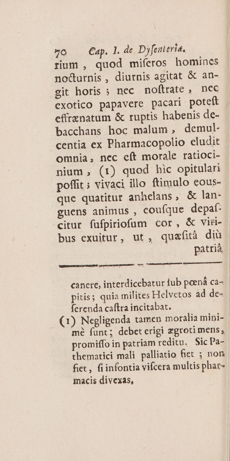 rium , quod miíeros homincs no&urnis, diurnis agitat & an- git horis » nec noftrate, nec cxotico papavere pacari poteft | effrznatum & ruptis habenis de- bacchans hoc malum , demul- centia ex Pharmacopolio eludit omnia, nec cít morale ratioci- nium , (1) quod hic opitulari poffit ; vivaci illo ftimulo eous- que quatitur anhelans, & lan- guens animus , couíque depat- citur füfpiriofum cor, & viri- bus exuitur, ut, quafità dià | patrià canere, interdicebatur fub peená ca- pitis; quia milites FIelvetos ad de- ferenda caftra incitabat. (1) Negligenda tamen moralia mini- mé funt; debeterigi zgroti mens; promiffo in patriam reditu. Sic Pa- thematici mali palliatio fiet ; non fiet, fiinfontia vifcera multis phac- macis divexas,