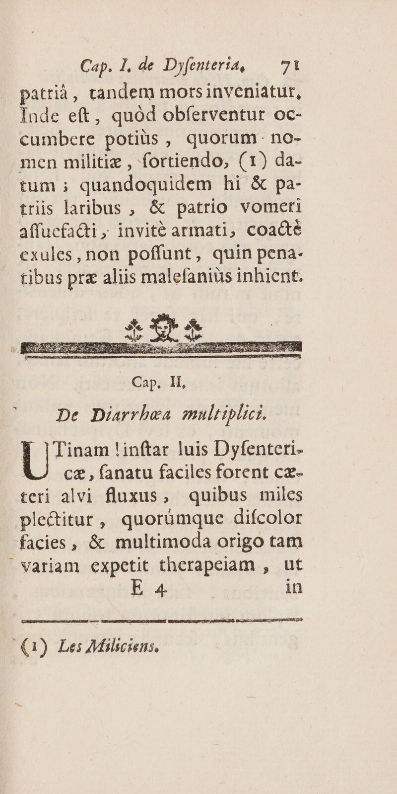pattià, tandem mors inveniatur, Inde eft, quód obferventur oc- cumbere potiüs , quorum. no- men militie , fortiendo, (1) da- tum ; quandoquidem hi &amp; pa- tris laribus , &amp; patrio vomeri affuefa&amp;ti ; invité armati, coacté exules, non poffunt, quin pena- tibus pre aliis malefanius inhient. De Diarrhea multiplici. Y ]|Tinam !inftar luis Dyfenteri- cz , fanatu faciles forent cz- teri alvi fluxus, quibus miles ple&amp;itur, quorumque difcolor facies, &amp; multimoda origo tam Variam expetit therapeiam , ut E 4 j in (1) Lei Milsciens,