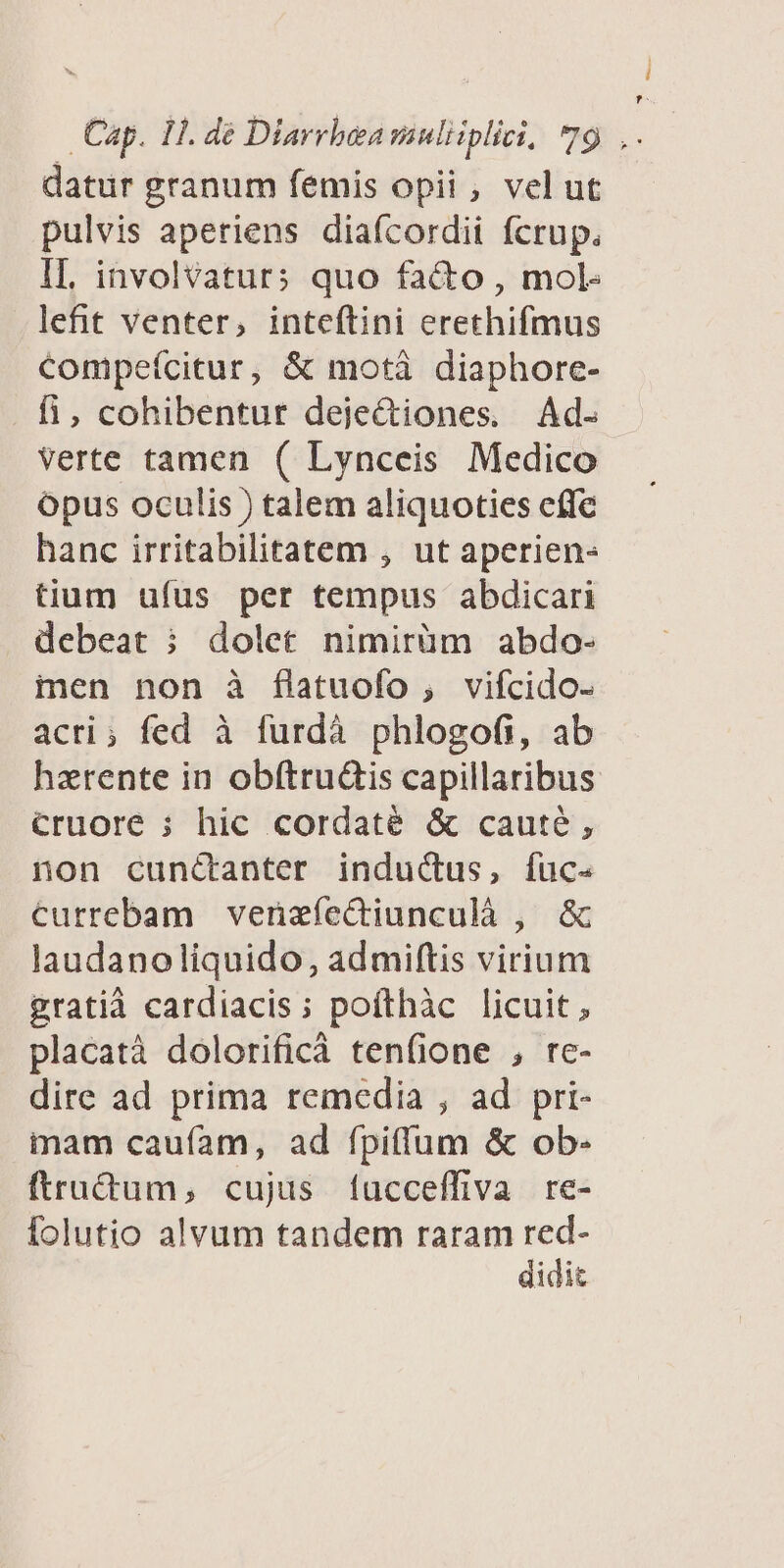 datur granum femis opii , vel ut pulvis aperiens diaícordii fcrup. IL. involvaturs quo facto , mol- lefit venter, inteftini erethifmus Compeícitur, & motà diaphore- fi, cohibentur deje&iones. Ad. Verte tamen ( Lynceis Medico Opus oculis ) talem aliquoties effe hanc irritabilitatem , ut aperien- tium ufus per tempus abdicari debeat ; dolet nimirüm abdo- ien non à flatuofo , vifcido- acri; fed à furdà phlogofi, ab hzrente in obítruüis capillaribus cruore ; hic cordaté & caute, non cuncanter indudus, fuc- currebam venzfíectiunculà , & laudanoliquido, admiftis virium gratià cardiacis; pofthàc licuit, placatà dolorificà tenfione , re- dire ad prima remedia , ad pri- mam caufam, ad fpiffum & ob- ftru&tum, cujus fucceffiva re- folutio alvum tandem raram red- didit