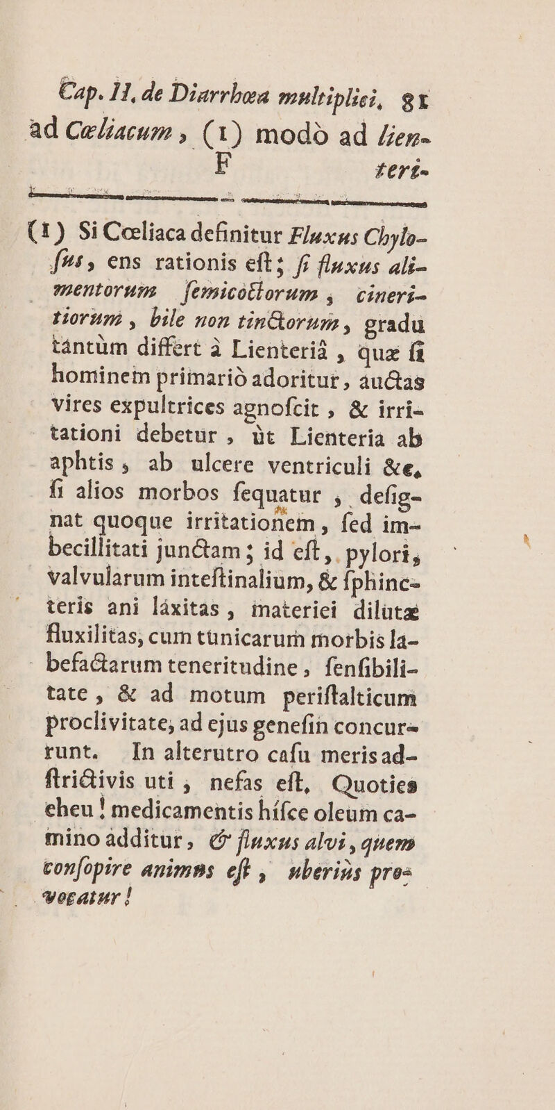 ad Ce/aruo , (1) modo ad /ez- ferí- (1) Si Ceeliaca definitur Fluxus Chylo- f, ens rationis eft; fi fluxus ali- suentorum — femicotlorum ,. cineri- torum? , bile non tinG&orum , gradu tantüm differt à Lienterid , qua fi hominem primarió adoritur , auctas vires expultrices agnofcit , & irri- tationi debetur , üt Lienteria ab aphtis, ab ulcere ventriculi &e, ft alios morbos fequatur ;. defig- nat quoque irritationem , fed im- becillitati jun&am ; id eft, pylori, valvularum inteftinalium, & fi phinc- teris ani láxitas , imateriei dilütae fluxilitas, cum tünicarurn morbis la- befactarum teneritudine, fenfibili- tate , & ad motum periffalticum proclivitate; ad ejus genefin concur runt. n alterutro cafu merisad- flridivis uti , nefas eft, Quoties eheu ! medicamentis hífce oleum ca- mino additur, 6? fluxus alvi , quem con[opire anims eft ,— uberigs pres verainr !