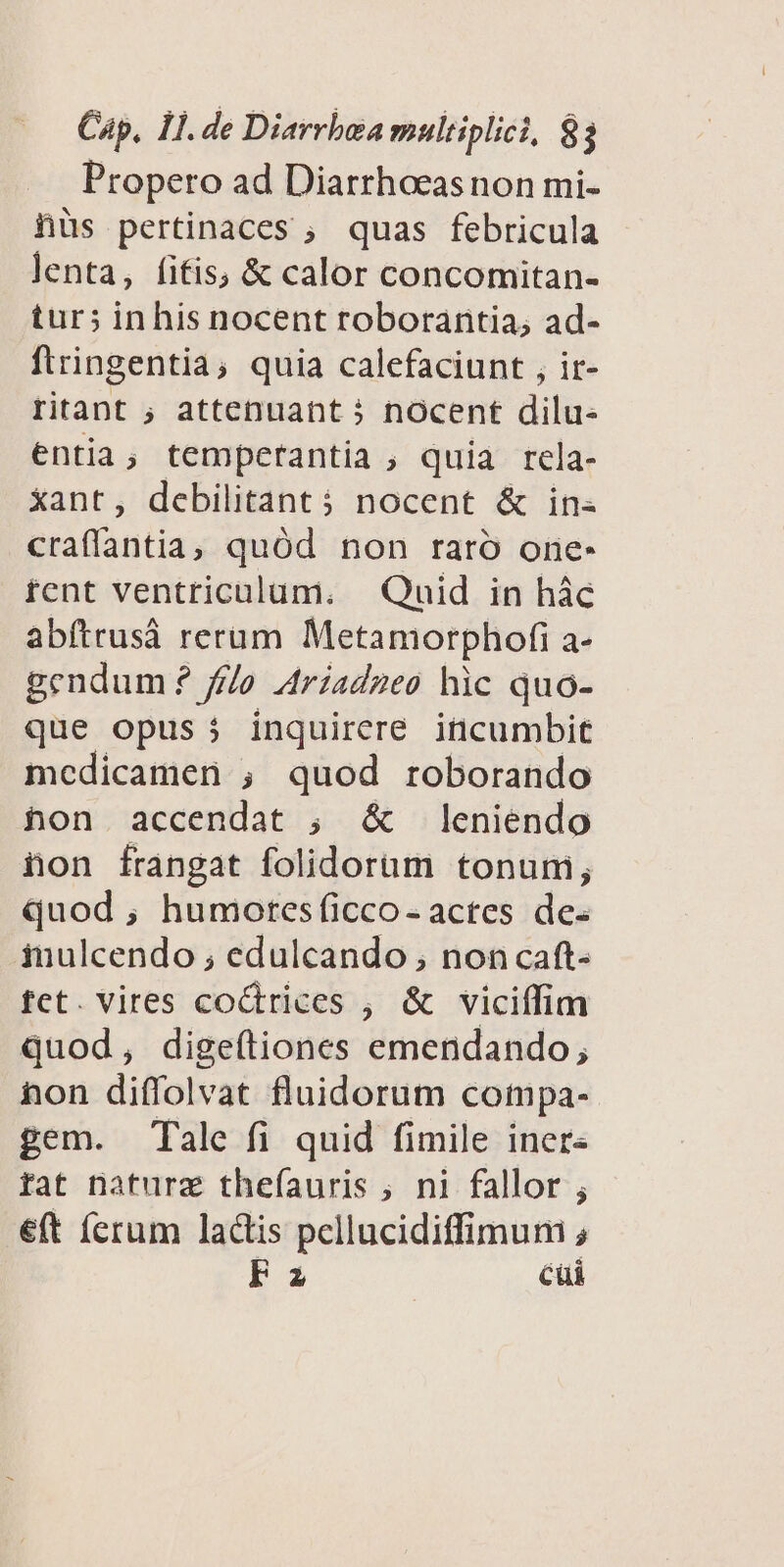 Propero ad Diarrhoeasnon mi- hüs pertinaces , quas febricula lenta, fifis; &amp; calor concomitan- tur; inhis nocent roborantia; ad- ftringentia, quia calefaciunt , ir- ritant ; attenuant 5 nocent dilu- entia, temperantia , quia rela- xant, debilitant 5 nocent &amp; in- craffantia ; quód non raro one- fcnt ventriculum. — Quid in hàc abítrusá rerum Metamorphofi a- gendum? fta Ariadneo hic quo- que opus j inquirere incumbit medicamen ; quod roborando hon accendat ; &amp; leniendo hon frangat folidorüm tonum; quod, humotesficco- actes de. inulcendo ; edulcando , noncaft- fct. vires co&amp;trices , &amp; viciífim quod, digeftiones emendando, non diffolvat fluidorum compa- gem. Tale fi quid fimile iners fat natura thefíauris ; ni fallor ; eft (crum lactis pellucidiffimum , FE cüi