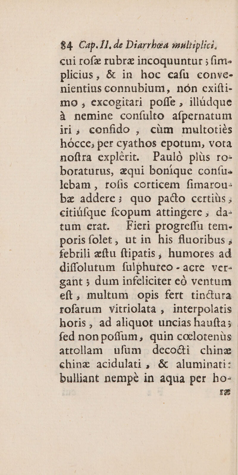 cui rofz rubre incoquuntur ; fim« plicius, & in hoc cafu conve- nientins connubium, nón cxiíti- mo , excogitari poffe , illádque à nemine coníulto afpernatum ini; confido , cüm multotiés hocce; per cyathos epotum, vota noflra explérit. Pauló plüs ro- boraturus, equi bonique coníus lebam , rofis corticem fimarou: bz addere; quo pado certiüs ; citiufque fcopum attingere ; da- tum erat. Fieri progreffu tem- porisfolet, ut in his fluoribus ; febrili eftu ftipatis, humores ad diffolutum fulphuteo -acre ver- gant ; dum infeliciter eó ventum eft, multum opis fert tinctura rofarum vitriolata , interpolatis horis, ad aliquot uncias bauftas - fed nonpoffum, quin coclotenus attollam ufüm deco&i chinz «hinz acidulati , & aluminati: bulliant nempé in aqua per ho- T