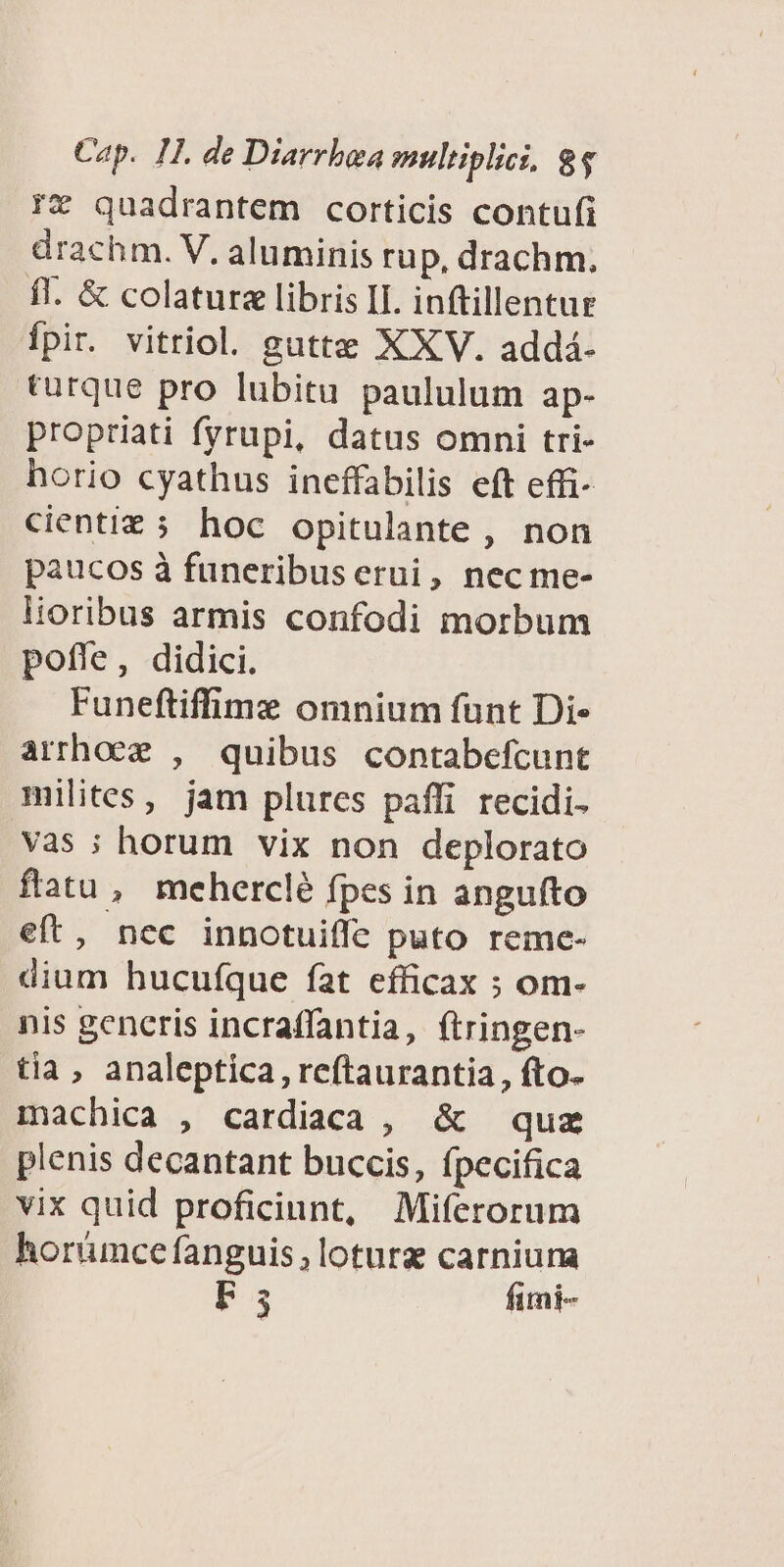 !* quadrantem corticis contufi drachm. V. aluminis rup, drachm, fl. &amp; colaturz libris II. inftillentur fpir. vitriol. gutte XXV. addá- turque pro lubitu paululum ap- propriati fyrupi, datus omni tri- horio cyathus ineffabilis eft effi- cientiz; hoc opitulante , non paucos à funeribuserui, nec me- lioribus armis confodi morbum pofle, didici. Funeftifime omnium funt Di- arrhoez , quibus contabefcunt milites, jam plurcs paffi recidi- vas ; horum vix non deplorato flatu, meherclé fpes in angufto eft, nec innotuiffe puto reme- dium hucufque fat efficax ; om- nis gencris incraffantia, ftringen- tia, analeptica , reftaurantia, fto. machica , cardiaca , &amp; quz plenis decantant buccis, fpecifica vix quid proficiunt, Miferorum horümce fanguis ,loturg carniuna F3 fimi-