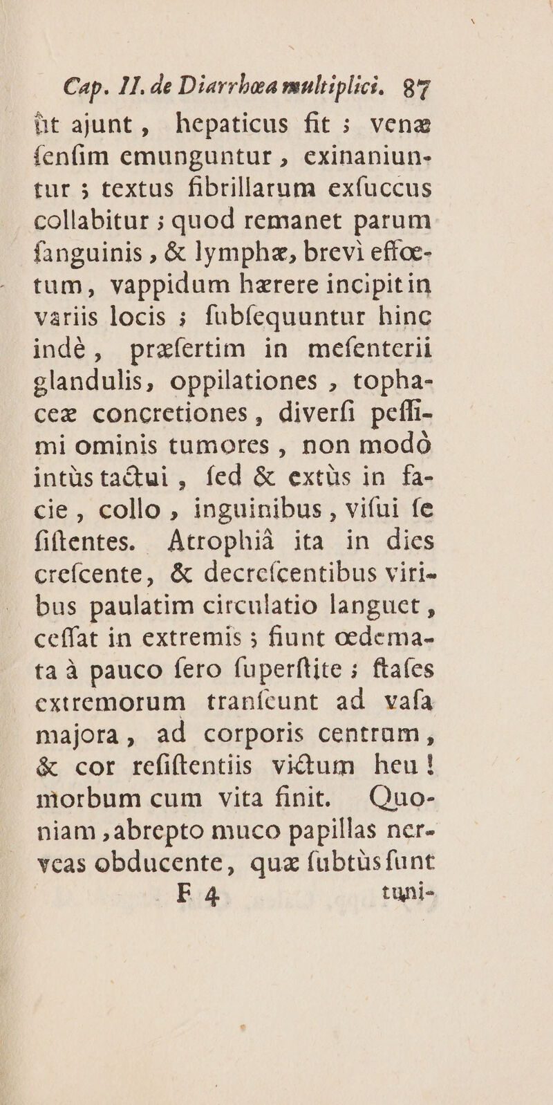 üt ajunt, hepaticus fit ; vena fenfim emunguntur , exinaniun- tur 5 textus fibrillaaum exfuccus collabitur ; quod remanet parum fanguinis , & lympha, brevi eftoe- tum, vappidum hzrere incipitin variis locis ; fuübíequuntur hinc indé, praefertim in mefenterii glandulis, oppilationes , topha- cez concretiones, diverfi peffi- mi ominis tumores , non modó intüstactui , fed & extüs in fa- cie , collo , inguinibus , vifui fe fiftentes. Atrophià ita in dies creícente, & dectreícentibus viri- bus paulatim circulatio languet , ceffat in extremis ; fiunt oedema- ta à pauco fero fuperftite ; ftaíes extremorum tranícunt ad vafa majora, ad corporis centram, & cor refiftentiis victum heu! morbum cum vita finit. Quo- niam ,abrepto muco papillas ner- veas obducente, quz fubtüsfunt