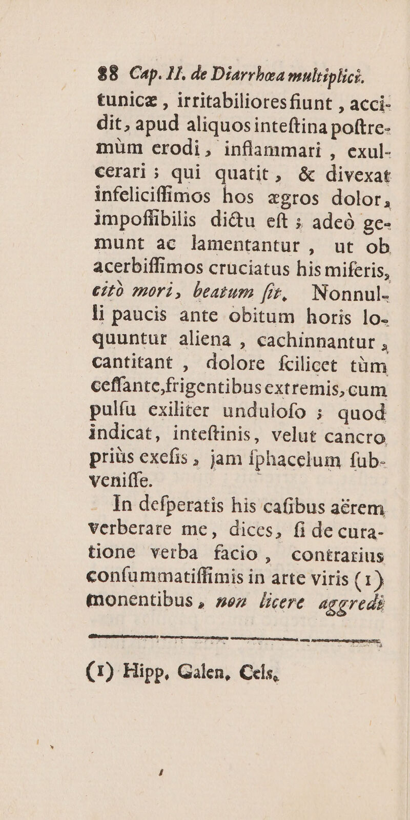 tunicz , irritabilioresfiunt , acci- dit, apud aliquosinteftina poftre- müm crodi, inflammari , exul- cerari ; qui quatit, & divexat infeliciffimos hos zgros dolor, impoflibilis di&u eft ; adcó ge- munt ac lamentantur , ut ob acerbiffimos cruciatus his miferis, ez mori, beatum [i, Nonnul- li paucis ante obitum horis lo. quuntur aliena , cachinnantur , cantitant , dolore fcilicet tüm ceffantefrigentibus extremis, cum pulíu exiliter undulofo ; quod indicat, inteftinis, velut cancro priüs exefis , jam fphacelum füub- venifle. In defperatis his cafibus aérem verberare me, dices, fi decura- tione verba facio, contrarius confummatiffimis in arte viris (1) monentibus, sez lere aggredi (1) Hipp, Galen, Cels,