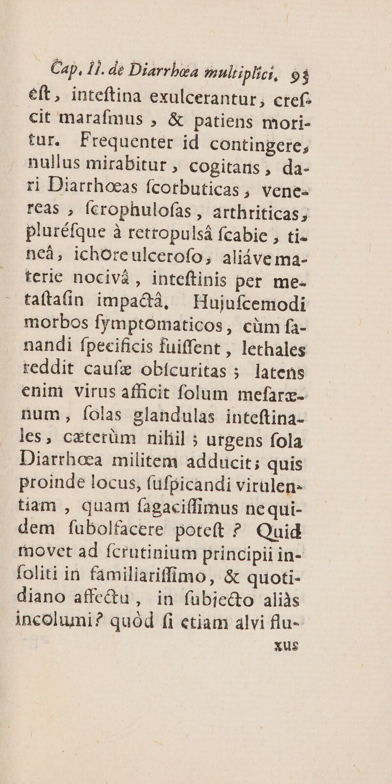 eft, inteftina exulcerantur, cref: cit marafmus , & patiens mori- tur. Frequenter id contingere, nullus mirabitur ; cogitans, da- ri Diarrhoeas fcorbuticas, vene: reas , (crophulofas, arthriticas pluréfque à rettopulsá fcabie , ti- ncà, ichoreulcerofo; aliáve ma- terie nocivà , inteftinis per me- taftain impactà, — Hujufcemodi morbos fymptómaticos, cüm fa- nandi fpecificis fuiffent , lethales reddit caufz obícuritas 5 latens enim virus afficit folum mefarz- num, íolas glandulas inteftina- les, czterüm niliil ; urgens fola Diarrhoea militem adducit; quis proinde locus, fufpicandi virulen- tiam , quam fagaciffimus nequi- dem fubolfacere poteft ? Quid movet ad fcrutinium principii in- foliti in familiariffimo, & quoti- diano affe&u', in fübiedo alils incolumi? quód fi etiam alvi flu- xus