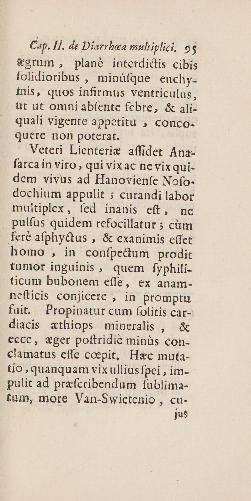 &grum , plané interdictis cibis folidioribus , minüfque euchy- inis, quos infirmus ventriculus, üt ut omni abfente fcbre, & ali- quali vigente appetitu , conco- quere non poterat. Veteri Lienterie affidet Ana- fatcain viro, qui vixac nevixqui- dem vivus ad Hanovienfe Nofo- dochium appulit ; curandi labor multiplex , fed inanis eft, ne pultus quidem refocillatur ; cüm feré afphyctus , & exanimis effet homo , in confpecum prodit tumor inguinis , quem fyphili- ticum bubonem effe, ex anam- nefticis conjicere ; in promptu - füit. Propinatur cum folitis car- diacis xthiops mineralis , & ccce, eger poftridié minüs con- clamatus effe coepit, H&c muta- tio, quanquam vix ullius fpei , im- pulit ad preícribendum fublima- tum, more Van-Swictenio , cu- Jus