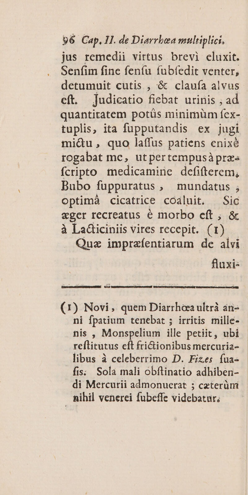 jus remedii virtus brevi eluxit. Senfim fine feníu fubíedit venter, detumuit cutis , '& claufa alvus eft. judicatio fiebat urinis ; ad quantitatem potüs minimüm fex- tuplis, ita fupputandis ex jugi mi&u, quo laffus patiens enixé rogabat me, utpertempusàprzs fcripto medicamine defifterem, Bubo fuppuratus , mundatus ; optimá cicatrice coaluit. Sic eger recreatus é morbo cft ; & à LaGticiniis vires recepit. (1) Quz imprafentiarum de alvi. fluxi« (1) Novi, quem Diarrhoea ultrà án- ni fpatium tenebat ; irritis mille- nis , Monspelium ille petiit, ubi reftitutus eft frictionibus mercuria- libus à celeberrimo D. Fizes fua- fis. Sola mali obflinatio adhibenri- di Mercurii admonuerat ; czterümi nihil venerei fubeffe videbatur,