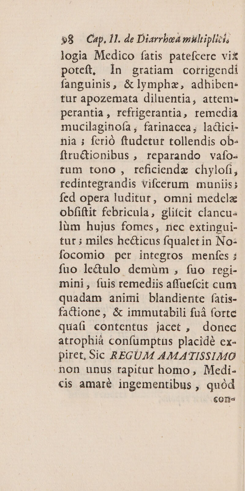 logia Medico íatis patefcere vix poteft, In gratiam corrigendi fanguinis, &amp; lymphz, adhiben- tur apozemata diluentia, attem- perantia, refrigerantia, remedia mucilaginoía; farinacea, lactci- nia ; ferió ftudetur tollendis ob- ftru&amp;ionibus , reparando vafo- tum tono, reficiendz chylofi, tedintegrandis vifcerum muniis; fed opera luditut, omni medela obfiftit febricula, glifcit clancu- ]üm hujus fomes, nec extingui- tur ; miles he&amp;ticus fqualetin No- [ocomio per integros menícs ; fuo le&amp;ulo demüm , íuo regi- mini, fuis remediis affueícit cum quadam animi blandiente fatis- factione, &amp; immutabili fuà forte quaü contentus jacet , donec atrophià confumptus placide ex- piret, Sic REGUM AMATISSIMO non unus rapitur homo, Medi- «is amaré ingementibus , quód cones
