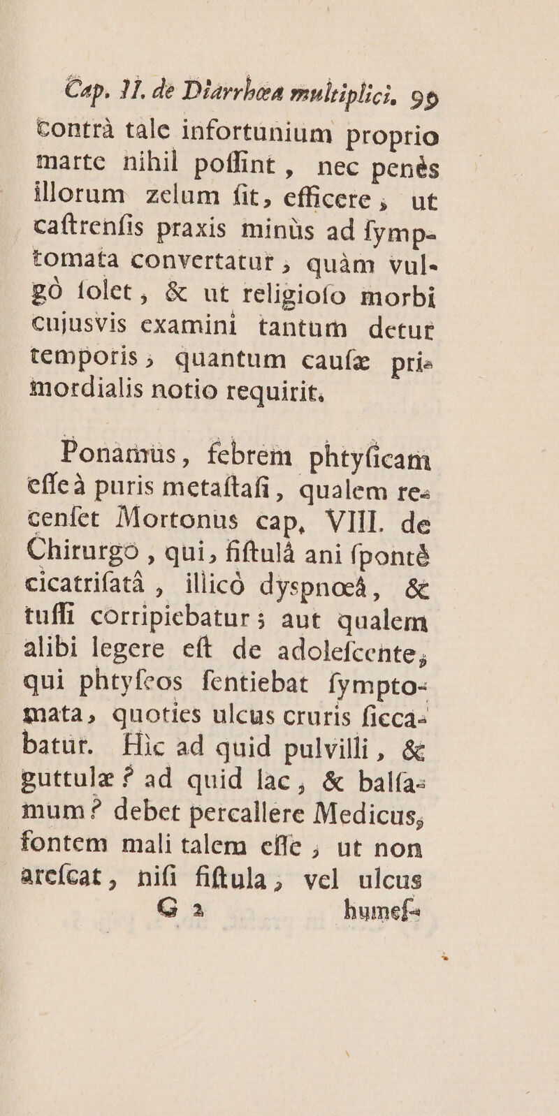 contrà tale infortunium proprio marte nihil poffint, nec penés illorum zelum fit, efficere; ut caftrenfis praxis minüs ad fymp- tomata convertatur ; quàm vul- gÓ folet, &amp; ut religiofo morbi cujusvis examini tantum detur temporis, quantum cauíz prie motrdialis notio requirit. Ponamus, febrem phty(icam effeà puris metaíftafi, qualem re- cenfet Mortonus cap, VIIL de Chirurgo , qui, fiftulà ani fponté cicatrifatà , illicó dyspnocá, &amp; tuffi corripiebatur; aut qualem alibi legere eft de adolefcente; qui phtyfcos fentiebat fympto- mata, quoties ulcus cruris ficca- batur. Hic ad quid pulvilli, &amp; guttulz ? ad quid lac, &amp; bala: mum? debet percallere Medicus; fontem mali talem cfle ; ut non arcícat, nifi fiftula; vcl ulcus G a humef«