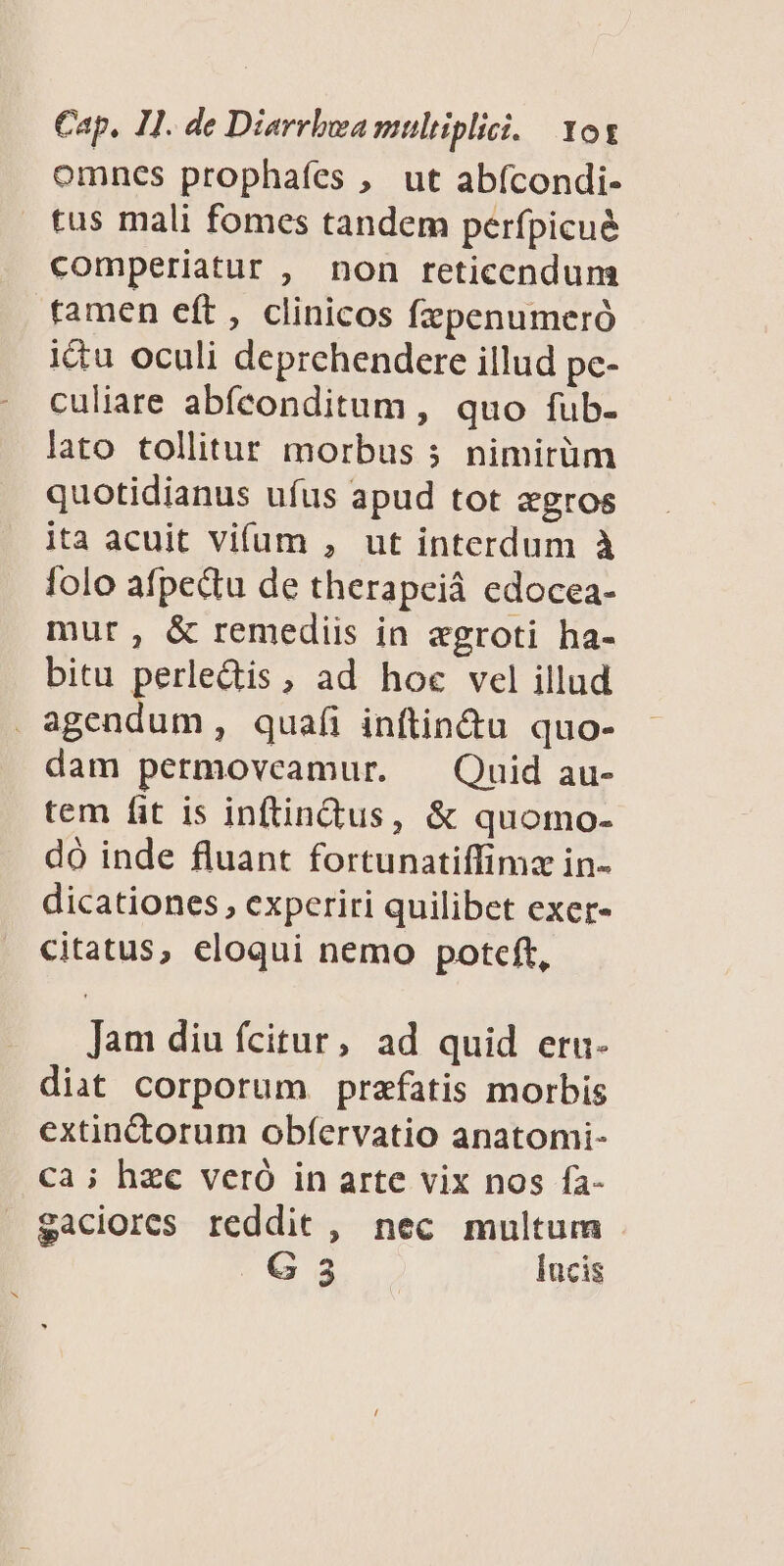 omncs prophafes , ut abícondi- tus mali fomes tandem perfpicué comperiatur , non reticendum ramen eft, clinicos fzpenumeró ictu oculi deprehendere illud pc- culiare abíconditum , quo fub- lato tollitur morbus 5 nimirüm quotidianus ufus apud tot egros ita acuit vifum , ut interdum à folo afpedu de therapeià edocea- mur, &amp; remediis in eagroti ha- bitu perledis, ad hoc vel illud . agendum , quafi inftin&amp;u quo- dam permoveamur. — Quid au- tem fit is inftindus, &amp; quomo- dó inde fluant fortunatiffimz in- dicationes , experiri quilibet exer- citatus, eloqui nemo poteft, Jam diu fcitur, ad quid eru- diat corporum prafatis morbis extinctorum obíervatio anatomi- Ca ; hzc veró in arte vix nos fa- gaciores reddit , nec multum G 3 lucis