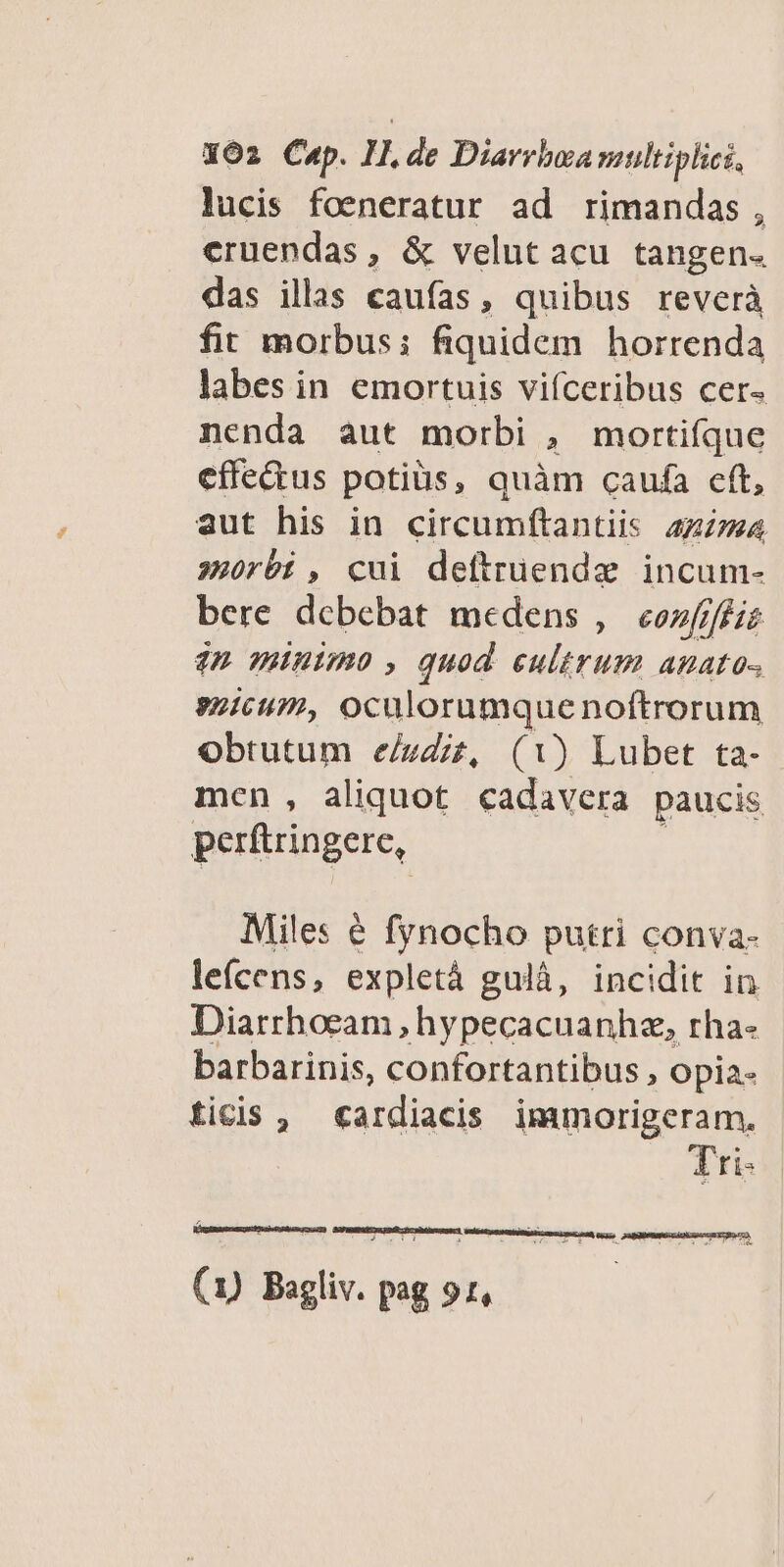 lucis foeneratur ad rimandas, eruendas, &amp; velut acu tangen. das illas caufas, quibus reverà fit morbus: fiquidem horrenda labes in emortuis viíceribus cer- nenda aut morbi , mortiíque effedus potius, quàm caufa eft, aut his in circumftantiis azzma s»)rbi, cui deftrüendze incum- bere dcbebat medens ,— eos///eie 42 minimo , quod cultrum anato- icum, oculorumque noftrorum Obtutum e/udiz, (1) Lubet ta- men, aliquot cadavera paucis perftringere, Miles € fynocho putri conva- lefcens, expletá gulà, incidit in Diarrhoeam , hypecacuanhz, rha- barbarinis, confortantibus , Opia- ticis , «ardiacis immorigeram., Tri- penam uM ERA, GOPIBEPUTS EX MR o ubnScagprd J .1 Y n (1) Bagliv. pag 91,