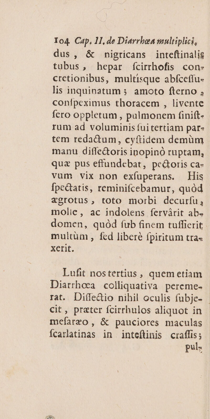 dus , &amp; nigticans inteftinalig tubus, hepar fcirrhofis con- cretionibus, multisque abfceflu- lis inquinatum s amoto fterno ; conílpeximus thoracem , livente fero oppletum , pulmonem finift- rum ad voluminis fui tertiam par« tem redactum, cyftidem demüm manu diffe&amp;oris ipopinó ruptam, quz pus effundebat, pe&amp;oris ca- vum vix non exífuperans. His Ípe&amp;tatis, reminifcebamur, quód aegrotus , toto morbi decurfu, molie, ac indolens fervárit ab. domen, quód fub finem tuffierit. multüm , fcd libere fpiritum tra« xerit. Lufit nostertius , quem etiam Diarrhoea colliquativa pereme- rat. Diffe&amp;io nihil oculis fubje- - Cit, prater fcirrhulos aliquot in mefarzo , &amp; pauciores maculas íÍcarlatinas in inteftinis Ec pos