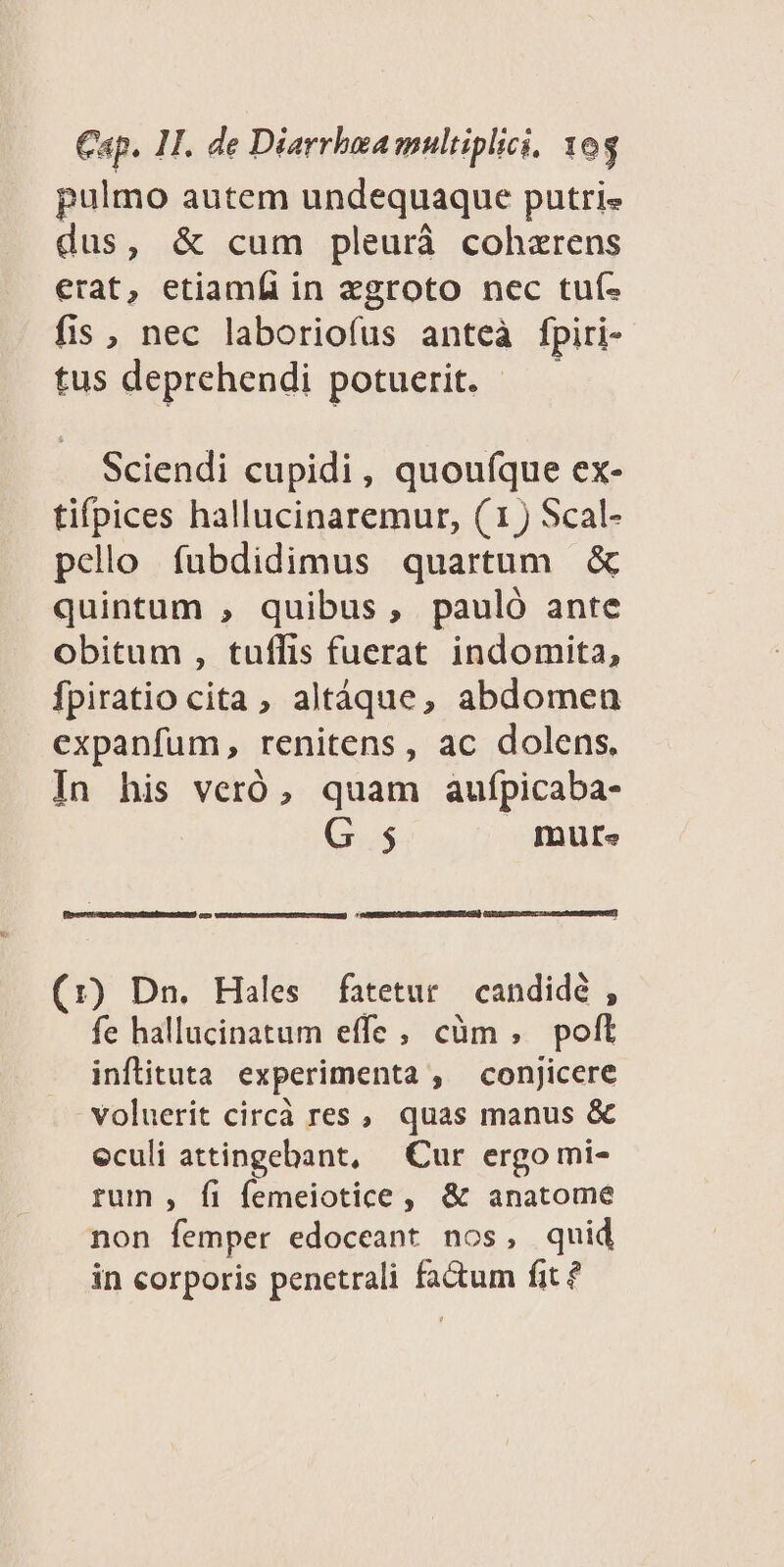 pulmo autem undequaque putri« dus, &amp; cum pleurá cohzrens erat, etiamfi in zgroto nec tuf- fis , nec laboriofus anteà fpiri- tus deprehendi potuerit. Sciendi cupidi, quoufque ex- tifpices hallucinaremur, (1) Scal- pello fubdidimus quartum &amp; quintum , quibus, pauló ante obitum , tuffis fuerat indomita, fpiratio cita, altáque, abdomen expanfum, renitens, ac dolens. In his veró, quam aufpicaba- G 5 mute CA RERISEL ON SD ARP RESTTeR) (1r) Dn. Hales fatetur candidé , fe hallucinatum effe; cüm, polt inflituta experimenta , conjicere voluerit circà res , quas manus &amp; eculi attingebant, Cur ergo mi- rum , fi femeiotice , &amp; anatome non femper edoceant nos, quid in corporis penetrali fa&amp;um fit ?