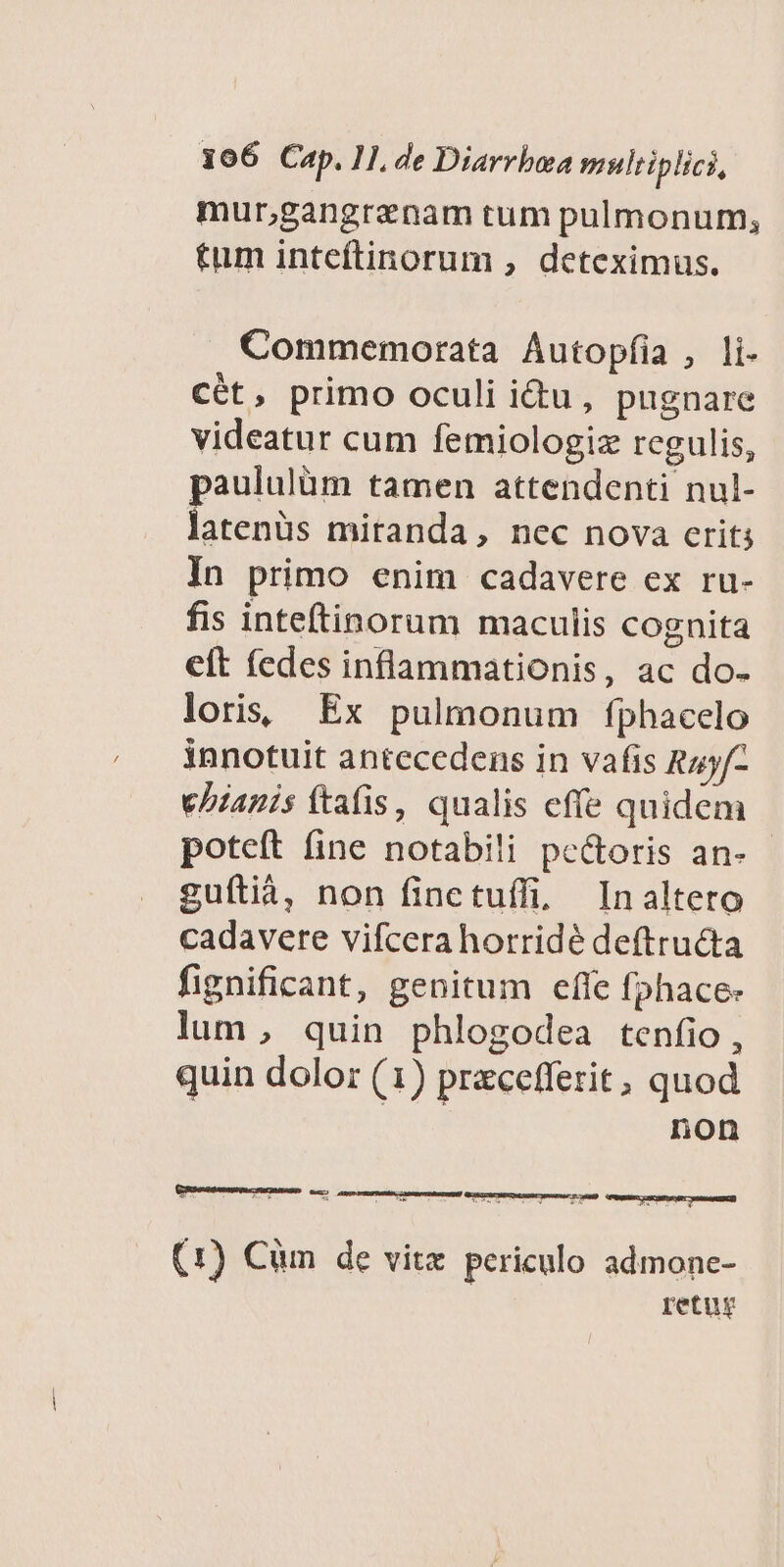 mur;gangranam tum pulmonum, tum inteftinorum , deteximus. . Commemorata Autopíia , li- cét, primo oculi idu, pugnare videatur cum femiologiz rcgulis, paululüm tamen attendenti nul- latenüs miranda, nec nova crit; In primo enim cadavere ex ru- fis inteftinorum maculis cognita elt (edes inflammationis, ac do- loris; Ex pulmonum fphacelo innotuit antecedens in vafis Ruyf- ePzanis ftafis , qualis effe quidem poteft fine notabili pe&amp;oris an- guítià, non finctuífi, Inalteto cadavere vifcera horridé deftructa fignificant, genitum effe fphace- lum, quin phlogodea tenfio , quin dolor (1) precefferit, quod non L-csennnarcr mnndi M E RE 3 ds Beas recs aumenena] (1) Cüm de vitz. periculo admone- retur