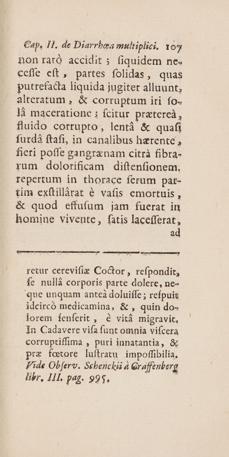 non raró accidit 5. fiquidem ne. ceffe eft, partes folidas, quas putrefacta liquida jugiter alluunt, alteratum , &amp; corruptum iri fo- ]3 maceratione ; fcitur pratereà, fluido corrupto, lentà &amp; quafi furdá ftafi, in canalibus harente , fieri poffe gangraenam citrà fibra- rum dolorificam diftenfionem. repertum in thorace ferum par- tim exítillàrat é vafis emortuis , &amp; quod effufum jam fuerat in homine vivente, fatis lacefferat, ad retur cerevifiz CoGor , refpondit, fe nullà corporis parte dolere, ne- que unquam anteà doluiffe ; refpuig idcircó medicamina, &amp; , quin do- lorem fenferit , &amp; vità migravit, In Cadavere vifa funt omnia vifcera corruptiffima , puri innatantia, &amp; prz fotore luflratu. impoffibilia, Fide Obferv. Sebenclii à Graffenberg