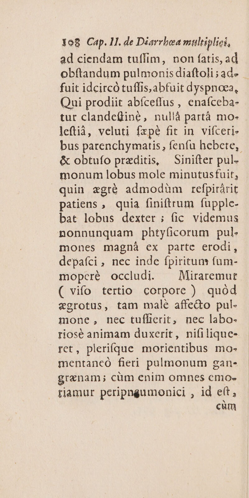 ad ciendam tuffim, non fatis, ad obftandum pulmonisdiaftoli;ade | fuit idcircó tuffis, abfuit dyspnoea, Qui prodiit abíceffus , enafceba- tur clandeüine, nullà partà mo- leftià, veluti fzpé fit in vifceri- bus parenchymatis, fenfu hebete,. &amp; obtuío preditis, Sinifter pul- monum lobus mole minutusfuit, quin «gré admodüm refpirárit patiens , quia finiftrum fupple- bat lobus dexter ; fic. videmus nonnunquam phtyficorum pul. mones magnà ex parte erodi, depafíci , nec inde fpirituns fum- mopcré occludi. — Miraremur ( vifo tertio corpore ) quód vgrotus, tam male affedto pul- mone, nec tuflicerit, nec labo- riosé animam duxerit, ni(ilique- ret, pleriíque morientibus mo- mentancó fieri pulmonum gan- grenam; cüm enim omnes emo- riamur peripngumonici , id e(t, cüm