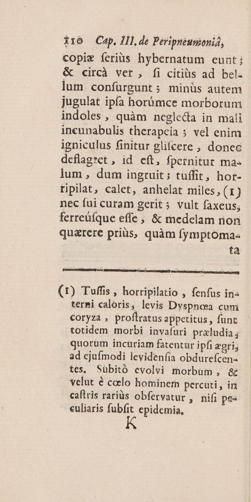 copie íeriüs hybernatum eunt j & circà vet , [fi citiàs ad bel. lum confürgunt ; minüs autem jugulat ipfa horómce morborum indoles , quàm neglecta in mali incunabulis therapcia 5 vel enim igniculus finitur glifcere ; donec deflagret , id eft, fpernitur ma- lum , dum ingruit; tuffit; hor- ripilat, calet, anhelat miles, (1) nec fui curam gerit 5 vult faxeus; ferreüíque effe, & medelam rion qu&rcre pris, quàm fymptoma« | ta ze Y P g- xx (1) Tuffis , horripilatio , fenfus iri« termi caloris, levis Dyspnosa cuni coryzà , proflratus appetitus, funt totidem morbi invafüuri przludia; quorum incuriam fatentur ipfi zgri; ad ejufmodi levideníia obdurefcen- tes, Sübitó evolvi morbum , & velut é ccelo hominern percüti, im caftris rariüs obfervatur , nifi pes euliaris fubfit epidemia,