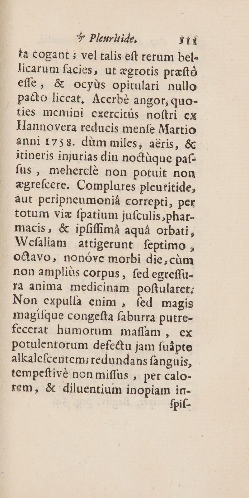 * Pleuritide, kix ta cogant ; vel talis eft rerum bel- licarum facies, ut «grotis praftó efle, &amp; ocyüs opitulari nullo pacto liceat, Acerbé angor, quo- ties memini cxercitüs nof(tri ex Hannovera reducis menfe Martio anni [758. düm miles, a&amp;ris, &amp; itineris injurias diu noctüque pat- fas , meherclé non potuit non «grefcere. Complures pleutitide, aut peripneumoniá correpti, per totum viz fpatium juículis,phar- macis, &amp; ipfiffimà aquá orbati, Wefáliam attigerunt feptimo , odavo, nonóve morbi die,cüm non amplius corpus, fed egreffu- ra anima medicinam poftularet; Non expulfa enim , íed magis magifque congefta faburra putre- fecerat humorum maffam , ex potulentorum defc&amp;u jam fuápte alkalefcentem; redundans fanguis, tempeftivé non miffus , per calo- rem, &amp; diluentium inopiam in-