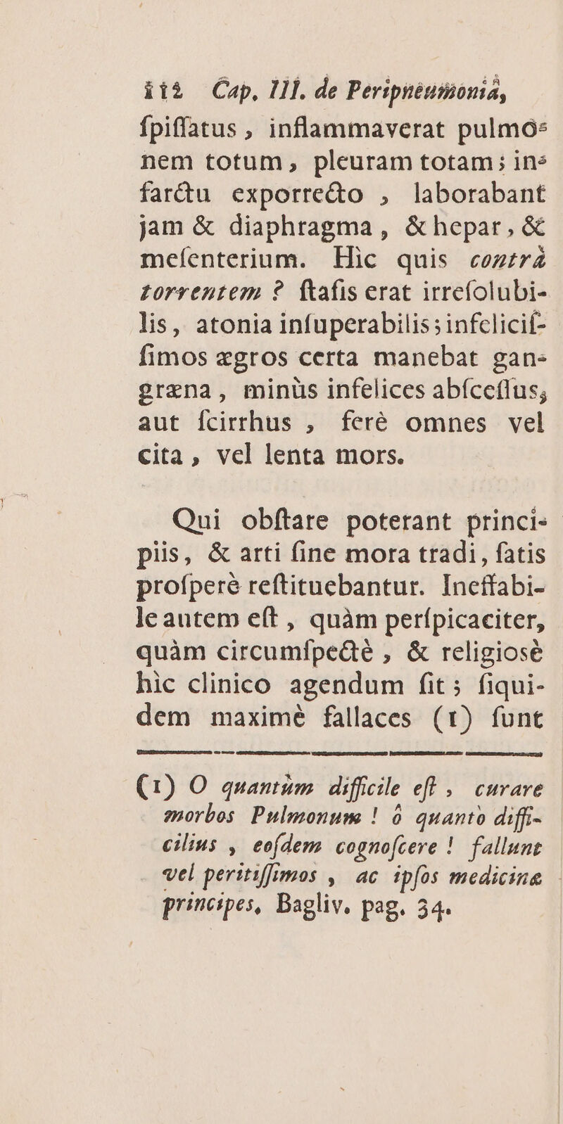 üt2 — Cap, Hl. de Peripnéumonia, fpiflatus , inflammaverat pulmo: nem totum, pleuram totam; ine fartu exporredo , laborabant jam & diaphragma , & hepar, &€ meíenterium. EHic quis cozrz7Z £orrentem ?. ftafis erat irrefolubi- lis, atonia infuperabilis infclicif- fimos «gros certa manebat gan- grana, minüs infelices abíceflus; aut Ícirrhus , feré omnes vel cita, vel lenta mors. Qui obftare poterant princi piis, & arti fine mora tradi, fatis profperé reftituebantur. Ineffabi- le autem e(t , quàm perfpicaciter, quàm circumfpedé , & religiose hic clinico agendum fit; fiqui- dem maximé fallaces (t) funt (1) O quantim diffcile eft; curare morbos Pulmonum ! 6 quanto diffi- cilius , eofdem cognofcere ! fallunt vel peritiffrmos ,' ac ipfos medicine — principes, Bagliv. pag. 34.