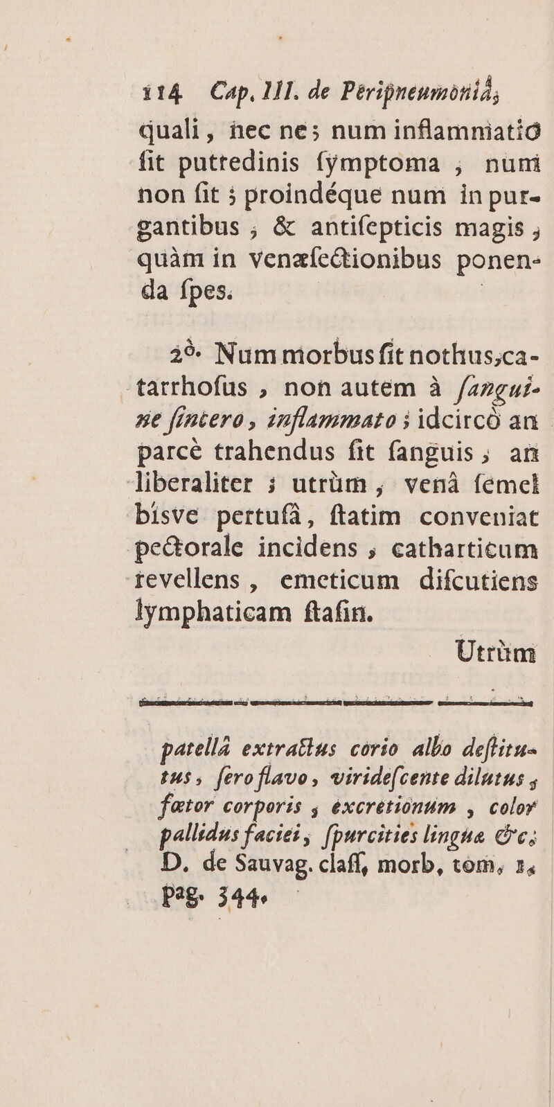 quali, hec ne; num inflamniatió fit puttedinis fymptoma , nuni non fit proindéque num in pur- gantibus ; &amp; antifepticis magis ; quàm in venaíeGtionibus ponen- da ípes. | 29- Num morbus fit nothus;ca- -tarrhofüs , non autem à /azgui- ne frncero , inflammato i idcirco an parcé trahendus fit fanguis, an liberaliter ; utrüm ; venà femel bisve pertufà, ftatim. conveniat pe&amp;orale incidens , catharticum revellens , emeticum difcutiens lymphaticam ftafin. Utrüm inia cincti oda - STER 90S 2 patellá extratius corio albo deflitu- tu, feroflavo, viride(cente dilutus fator corporis , exeretionum , color p^llsdus faciei, fpurcities linghe Cc; D. de Sauvag. clafí, morb, tom, 1, Pag: 344»