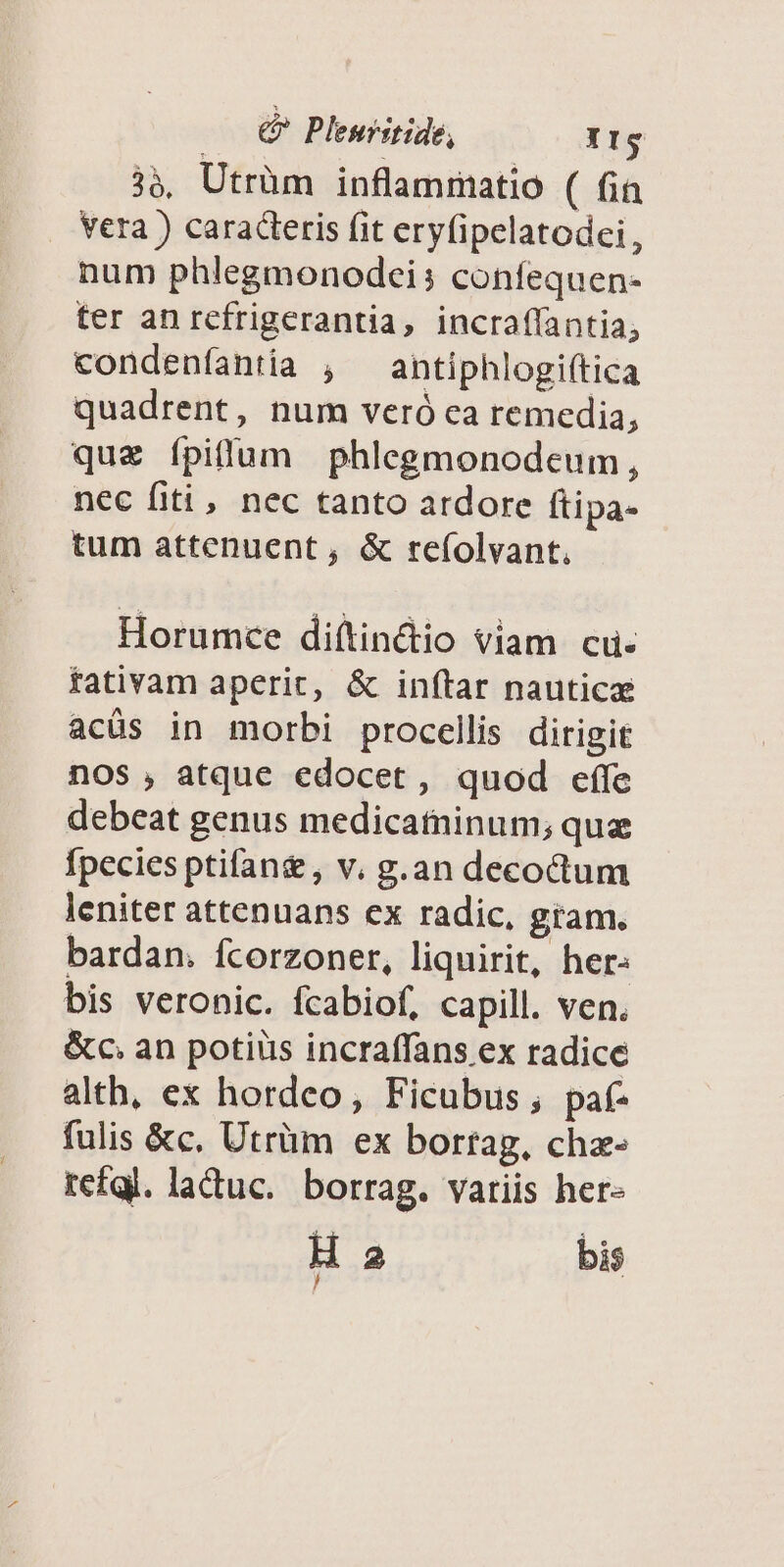 —— € Plenritide, Ir 39, Utrüm inflammatio ( fia vera ) caracteris fit eryfipelatodei, num phlegmonodei; confequen- ter an refrigerantia, incraflantia, condeníantia , — antiphlogiftica quadrent, num veró ca remedia, quz ípilum phlegmonodeum, nec fiti, nec tanto ardore ftipa- tum attenuent, & re(olvant, Horumce di(tin&io viam cu. fativam aperit, & inítar nautica acüs in morbi procellis dirigit nos , atque edocet, quod effe debeat genus medicatninum; que fpecies ptifan& , v. g.an decoctum leniter attenuans ex radic, gram. bardan. fcorzoner, liquirit, her: bis veronic. fcabiof, capill. ven. &oc. an potius incraffans ex radice alth, ex hordeo, Ficubus, paf- fulis &c, Utrüm ex borrag, chz- refql. laduc. borrag. vatiis her- H 2 bis /