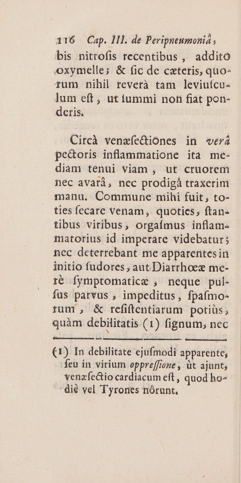 bis nitrofis recentibus, addito oxymelle; &amp; (ic de ceteris, quo- rum nihil reverà tam leviufcu« lum eft, ut iummi non fiat pon- deris. Circà venaíe&amp;iónes in «verá pedoris inflammatione ita me- diam tenui viam , ut cruorem nec avarà, nec prodigá traxerim manu. Commune mihi fuit; to- ties fecare Venam, quoties, ftan« tibus viribus, orgafmus inflam- imatorius id imperare videbatur; nec deterrebant me apparentesiri initio fudores , aut.Diarrhoez me- té fymptomatice ; neque pul- fus parvus , impeditus, fpafmo- rum , &amp; refiftentiarum potiüs; quàm debilitatis (1) fignum, nec (1) In debilitate ejufmodi apparente; feu in virium oppreffione , àt ajunt; venzfectio cardiacum eft , quod ho- dié vel Tyrores nórunt,