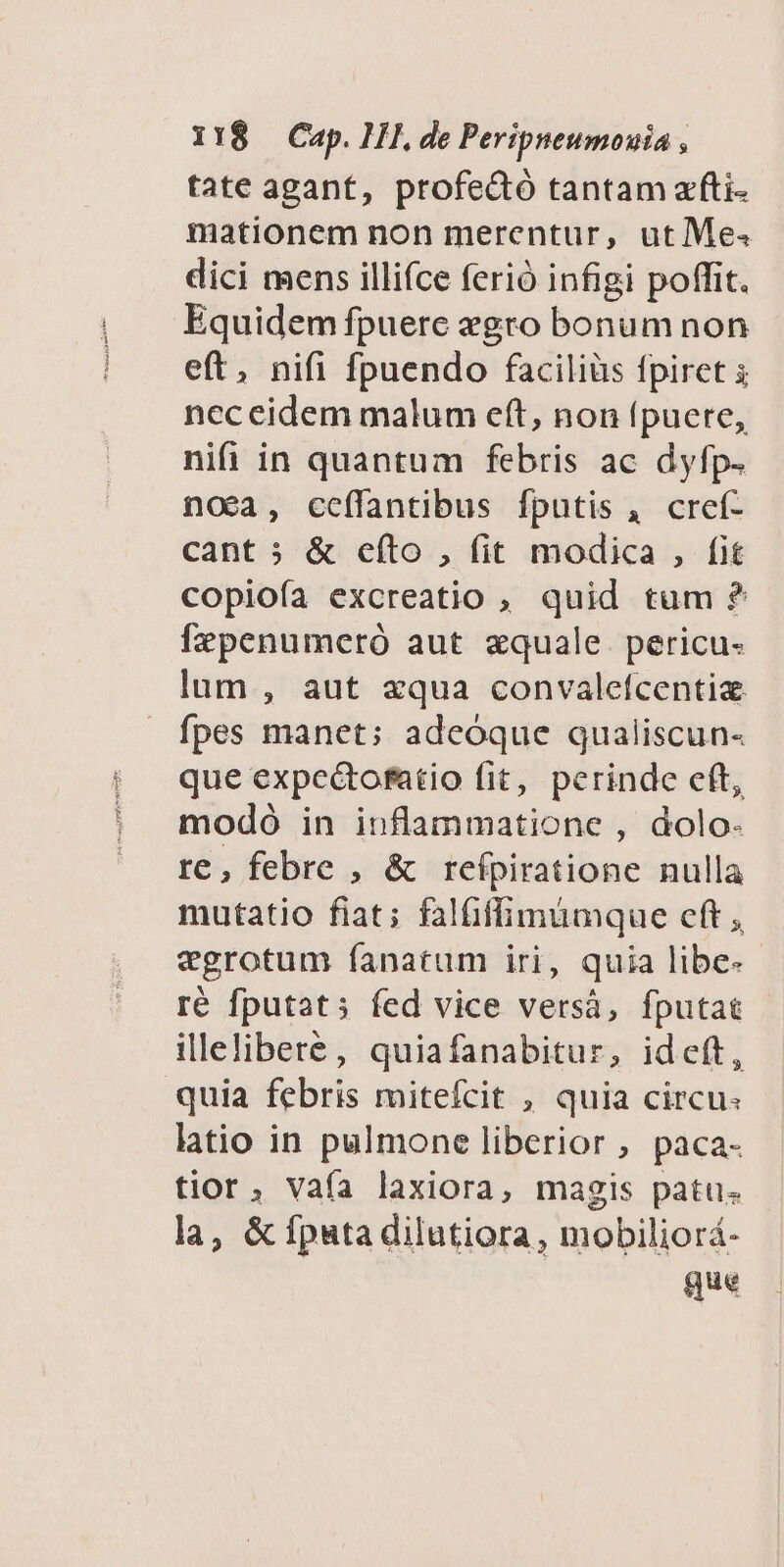 tate agant, profedó tantam a'fti- mationem non merentur, ut Me. dici mens illifce ferió infigi poffit. Equidem fpuere xgro bonum non eft, nifi fpuendo facilius fpiret 5 neceidem malum eft, non fpuere, nifi in quantum febris ac dyfp- noea, cceffantibus fputis , cref- cant &amp; efto , fit modica , fit copiofa excreatio , quid tum ?* fzpenumeró aut zquale. pericu- lum , aut xqua convalefcentiz fpes manet; adeoque qualiscun- que expectofatio fit, perinde eft, modó in inflammatione , dolo- re, febre , &amp; reípiratione nulla mutatio fiat; falüffimumque cft , egrotum fanatum iri, quia libe- ré fputat; fed vice versá, fputat illelibere, quiafanabitur, ideft, quia febris mitefcit , quia circu: latio in pulmone liberior , paca- tior, Vaía laxiora, magis patus la, &amp; fpata dilutiora, mobiliorá- que