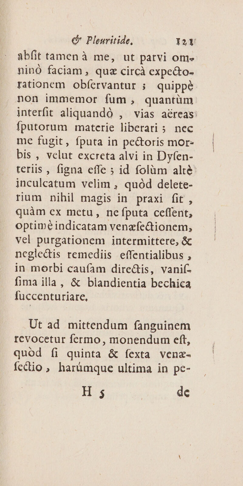 abfit tamenà me, ut parvi om» ninó faciam, quz circà expe&amp;to- rationem. obfervantur ; quippé non immemor fum , quantüm interfit aliquandó , vias aéreas: fputorum materie liberari 5. nec me fugit, fputa in pectoris mor- bis , velut excreta alvi in Dyfen- teriis , figna effe ; id folàm alté inculcatum velim , quód delete- rium nihil magis in praxi fit, quàm ex metu, nefputa ceffent, optime indicatam venzíe&amp;tionem, vel purgationem intermittere, &amp; ncgledis remediis effentialibus , in morbi caufam directis, vanif- fima illa, &amp; blandientia bechica fuccenturiare, Ut ad mittendum fanguinem revocetur fermo, monendum eft, quód íi quinta &amp; fexta venz- fecio , harümque ultima in pe- H 3 | dc