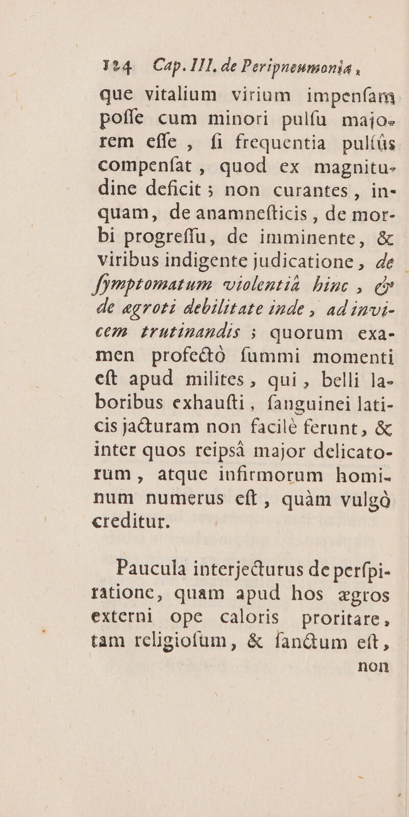 que vitalium virium impenfíam poffe cum minori pulfü maioe rem effe , fi frequentia pulíüs compenfat , quod ex magnitu- dine deficit 5 non curantes, in- quam, deanamnefticis , de mor- bi progreffu, de imminente, & viribus indigente judicatione, 4e Jfymptomatum vialentia binc , d» de aegroti debilitate inde , ad invi- cem. irutinandis ; quorum exa- men profectó fummi momenti eft apud milites, qui , belli la- boribus exhaufti, fanguinei lati- cis jacturam non facilé ferunt, & inter quos reipsà major delicato- rum, atque infirmorum homi. num numerus eft, quàm vulgó creditur. Paucula interjecturus de perfpi- rationc, quam apud hos zgros externi ope caloris proritare, tam religiofum, & fan&um ett, non