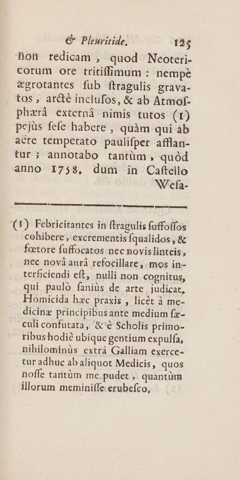 hon redicam , quod Neoteri- corum ore tritiffimum : nempe egrotantes [ub ftragulis grava- tos, ardé inclufos, &amp; ab Atmof- phzrà externi nimis tutos (t) pejus fefe habere , quàm qui ab acre temperato paulifper afflan- tur; annotabo tantüm, quód anno 1758, dum in Caftello | W'efa- (1) Febricitantes in ftragulis fuffoffos cohibere , excrementis Íqualidos , &amp; foetore fuffocatos nec novislinteis, nec novà auri refocillare,. mos in- terficiendi eft, nulli non cognitus, qui pauló faniüs de arte judicat, Homicida hzc praxis , licét à me- dicinz principibusante medium fz- culi confutata, &amp;'€ Scholis primo- ribushodi? ubique gentium expulfa, nihilominàs extrà Galliam exerce- tur adhuc ab aliquot Medicis, quos noffe taritüm me.pudet , quantüm illorum meminiffe erubefco,
