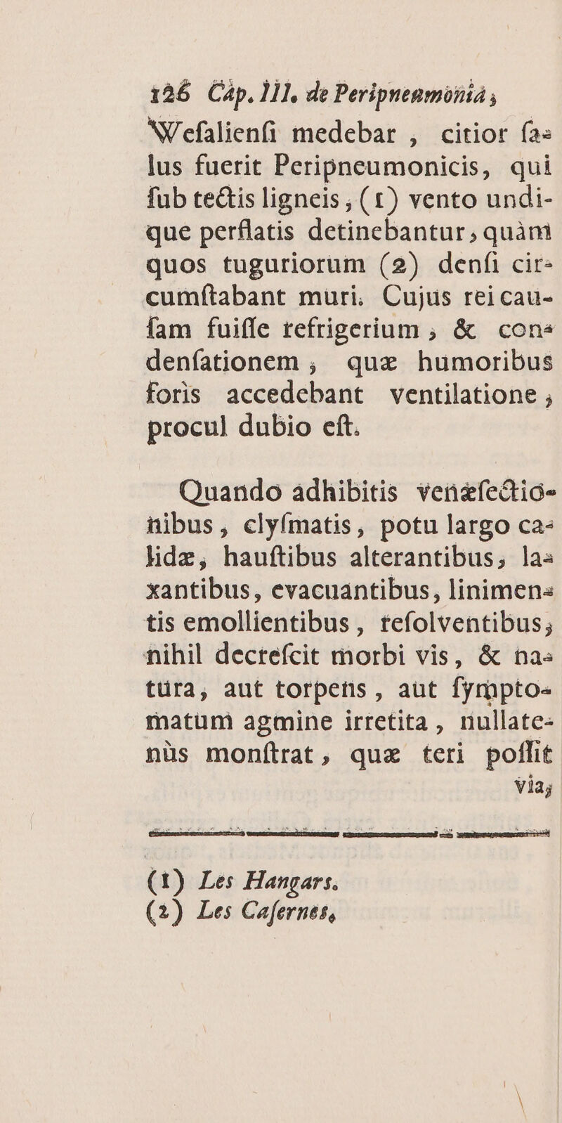 NVefalienfi medebar , citior fa« lus fuerit Peripneumonicis, qui fub te&amp;is ligneis, (t£) vento undi- que perflatis detinebantur, quànmi quos tuguriorum (2) denfi cir- cumítabant muri, Cujus reicau- fam fuiffe refrigerium ; &amp; cone denfationem ; qua humoribus foris accedebant ventilatione ; procul dubio eft. Quando adhibitis venefedtio- nibus, clyímatis, potu largo ca- lide, hauftibus alterantibus; la« xantibus, evacuantibus, linimens tis emollientibus, tefolventibus; fihil decrefcit morbi vis, &amp; na« türa, aut torpens , aut fymptoe matum agmine irretita, nullate- nüs monítrat, quz teri pollit Via; (1) Les Hangart. (2) Les Cafernes,