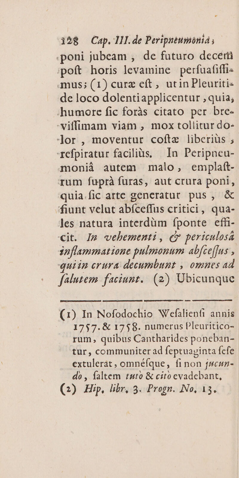 -* 128 Cap. III. de Peripnéumónià s poni jubeam ; de futuro decerü poft horis levamine perfuafiffi« mus; (1) curz eft, utin Pleuriti« de loco dolentiapplicentur , quia; humore fic foràs citato per bre- -viffimam viam , mox tollitur do- Jor , moventur coftz liberiüs ; refpiratur facilias, In Peripneu- monià autem malo, emplatt- rum fuprà furas, aut crura poni, quia.fic arte generatut pus, & fiunt velut abíceffus critici, qua- les natura interdüm fponte efh- cit. I» vehementi, e periculosa Snflammatione pulmonum ab[ceffus , quiin erura decumbunt , omnes ad falutem faciunt. (2) Ubicunque (1) In Nofodochio Wefalienti annis |. 1757. & 1758. numerus Pleuritico- rum, quibus Cantharides poneban- tur, communiter ad feptuayinta fefe extulerat , omnéfque, finon jscun- do , faltem tuto & cito evadebant,