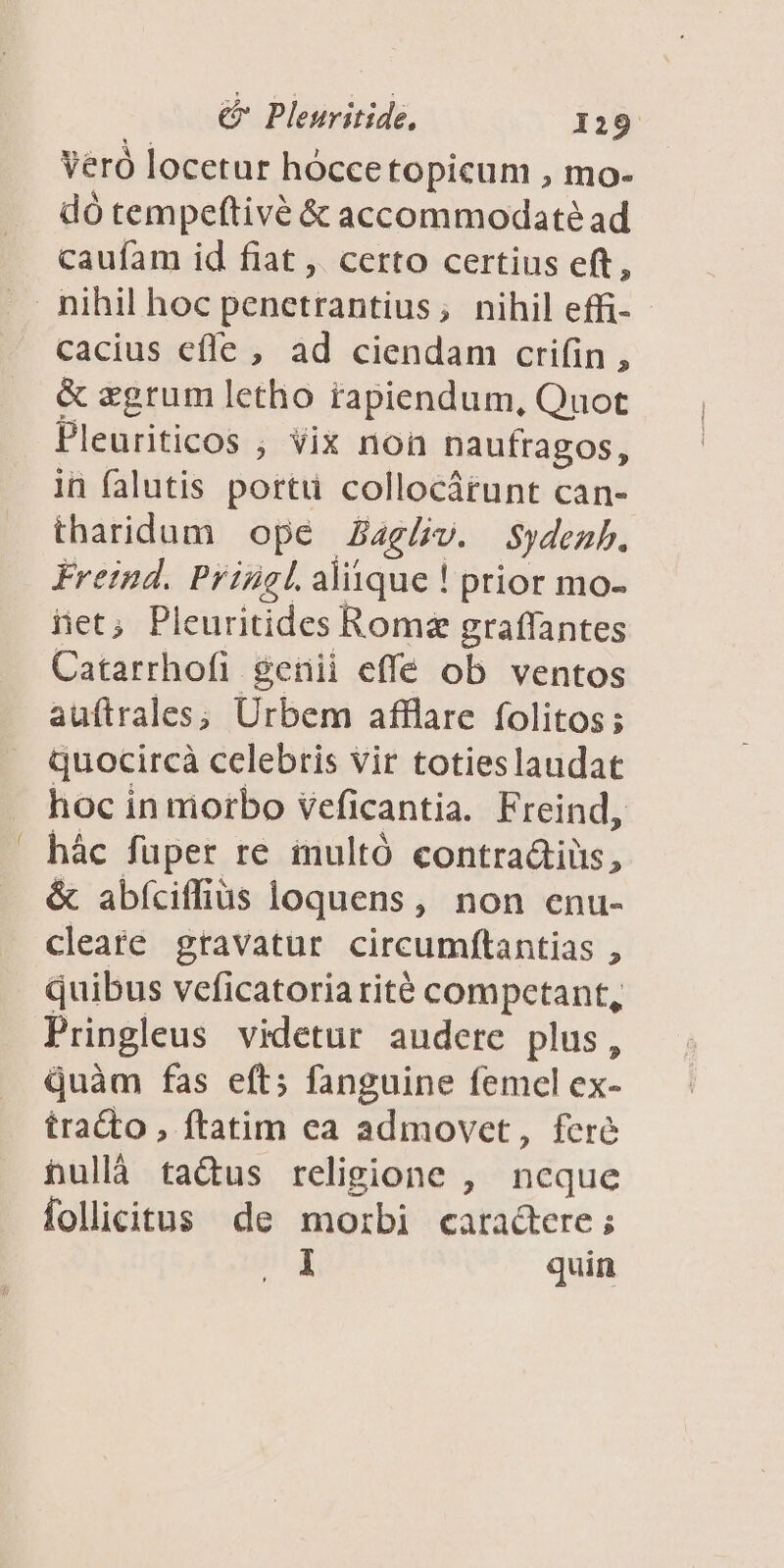 Veró locetur hócce topicum , mo- dó tempeftivé &amp; accommodate ad caufam id fiat ,. certo certius eft, cacius efle , ad ciendam crifin, &amp; zgrum letho tapiendum, Quot Pleuriticos , vix non naufragos, in falutis porti collocárunt can- tharidum opé Zaglv. Sydeub. Freind. Priügl. aliique ! prior mo- iet; Pleuritides Roma graffantes Catarrhofi genii effe ob ventos auftrales; Urbem afflare folitos ; quocircà celebris vir totieslaudat hoc in morbo veficantia. Freind, hác füper re inultó contradiüs, &amp; abfciffias loquens, non enu- cleate gravatur circumftantias , quibus veficatoria rité competant, Pringleus videtur audere plus, quàm fas eft; fanguine femel ex- tracto , ftatim ea admovet, fere hullà ta&amp;us religione , ncque follicitus de morbi caractere; 1 quin